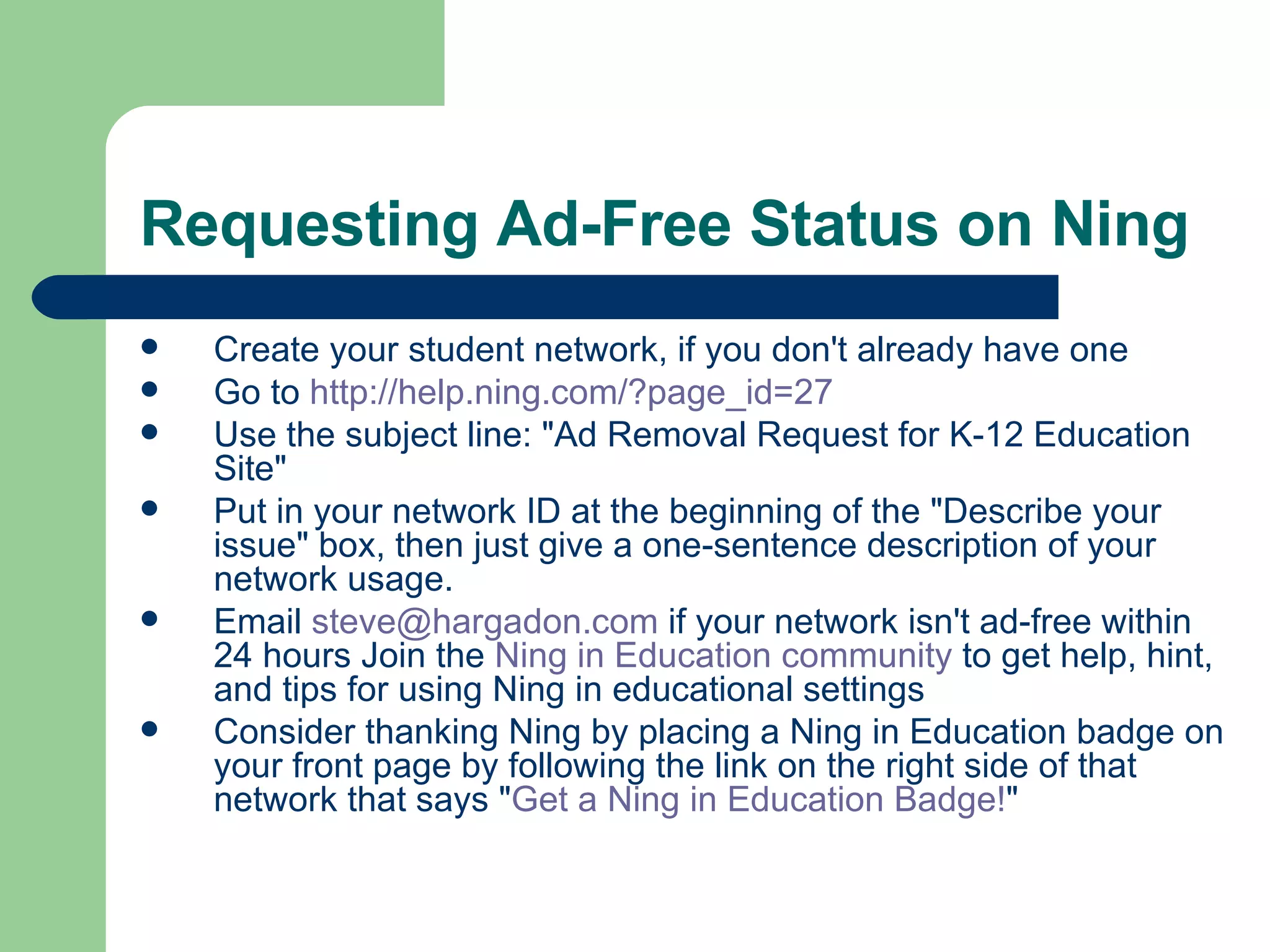 Requesting Ad-Free Status on Ning  Create your student network, if you don't already have one Go to  http:// help.ning.com/?page_id =27 Use the subject line: "Ad Removal Request for K-12 Education Site"  Put in your network ID at the beginning of the "Describe your issue" box, then just give a one-sentence description of your network usage.  Email  [email_address]  if your network isn't ad-free within 24 hours Join the  Ning  in Education community  to get help, hint, and tips for using Ning in educational settings Consider thanking Ning by placing a Ning in Education badge on your front page by following the link on the right side of that network that says " Get a  Ning  in Education Badge! " 