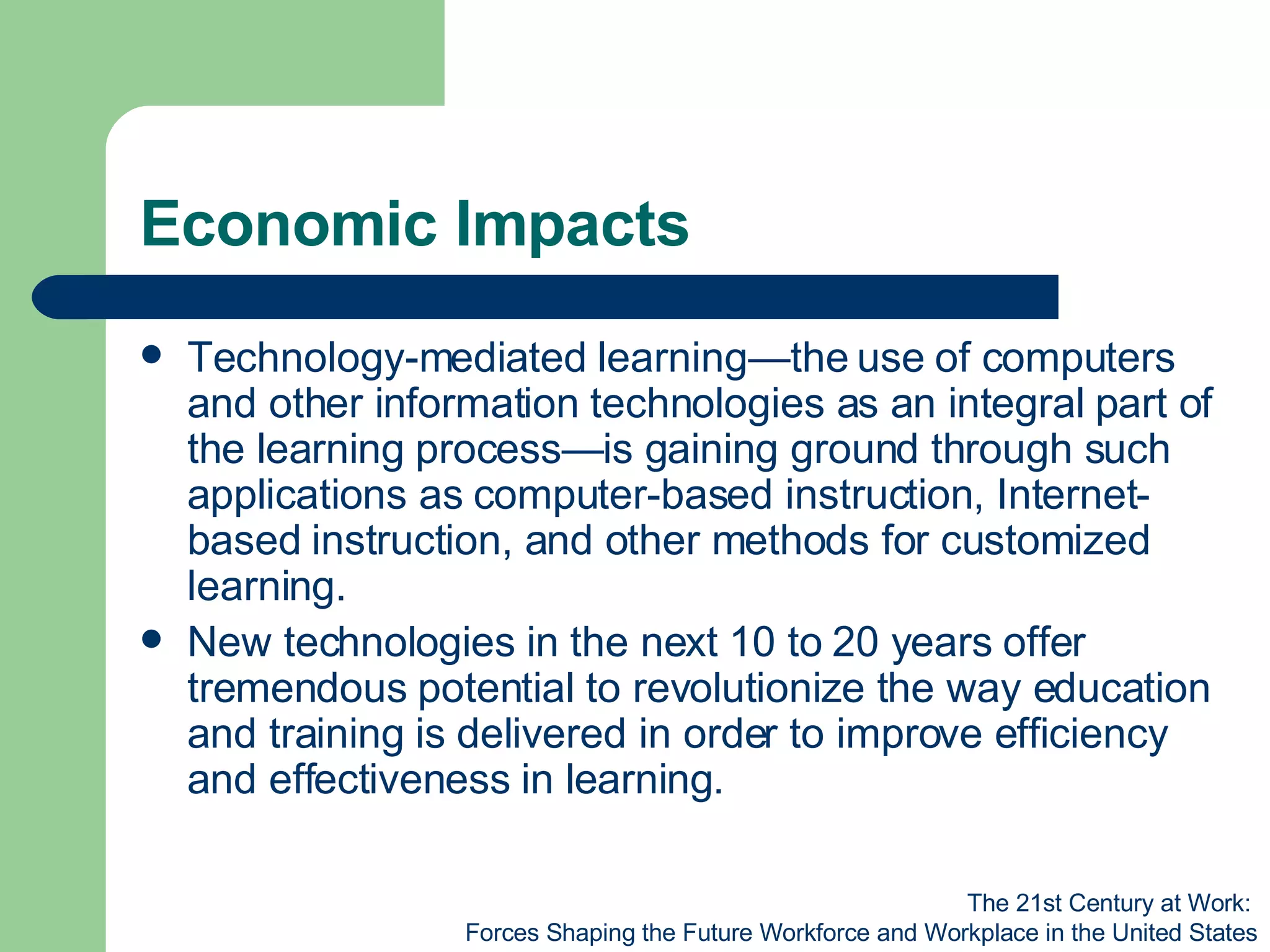 Economic Impacts Technology-mediated learning—the use of computers and other information technologies as an integral part of the learning process—is gaining ground through such applications as computer-based instruction, Internet-based instruction, and other methods for customized learning. New technologies in the next 10 to 20 years offer tremendous potential to revolutionize the way education and training is delivered in order to improve efficiency and effectiveness in learning. The 21st Century at Work:  Forces Shaping the Future Workforce and Workplace in the United States 
