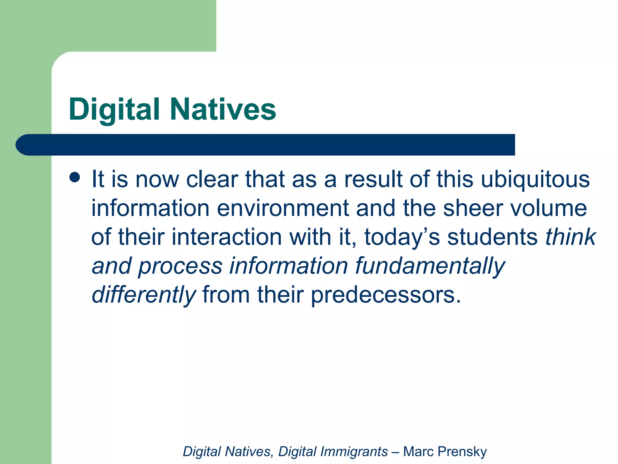 Digital Natives It is now clear that as a result of this ubiquitous information environment and the sheer volume of their interaction with it, today’s students  think and process information fundamentally differently  from their predecessors. Digital Natives, Digital Immigrants  – Marc Prensky 