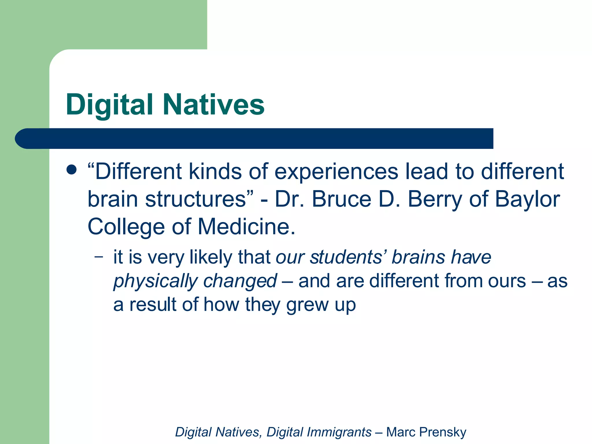 Digital Natives “Different kinds of experiences lead to different brain structures” - Dr. Bruce D. Berry of Baylor College of Medicine.  it is very likely that  our students’ brains have physically changed  – and are different from ours – as a result of how they grew up Digital Natives, Digital Immigrants  – Marc Prensky 