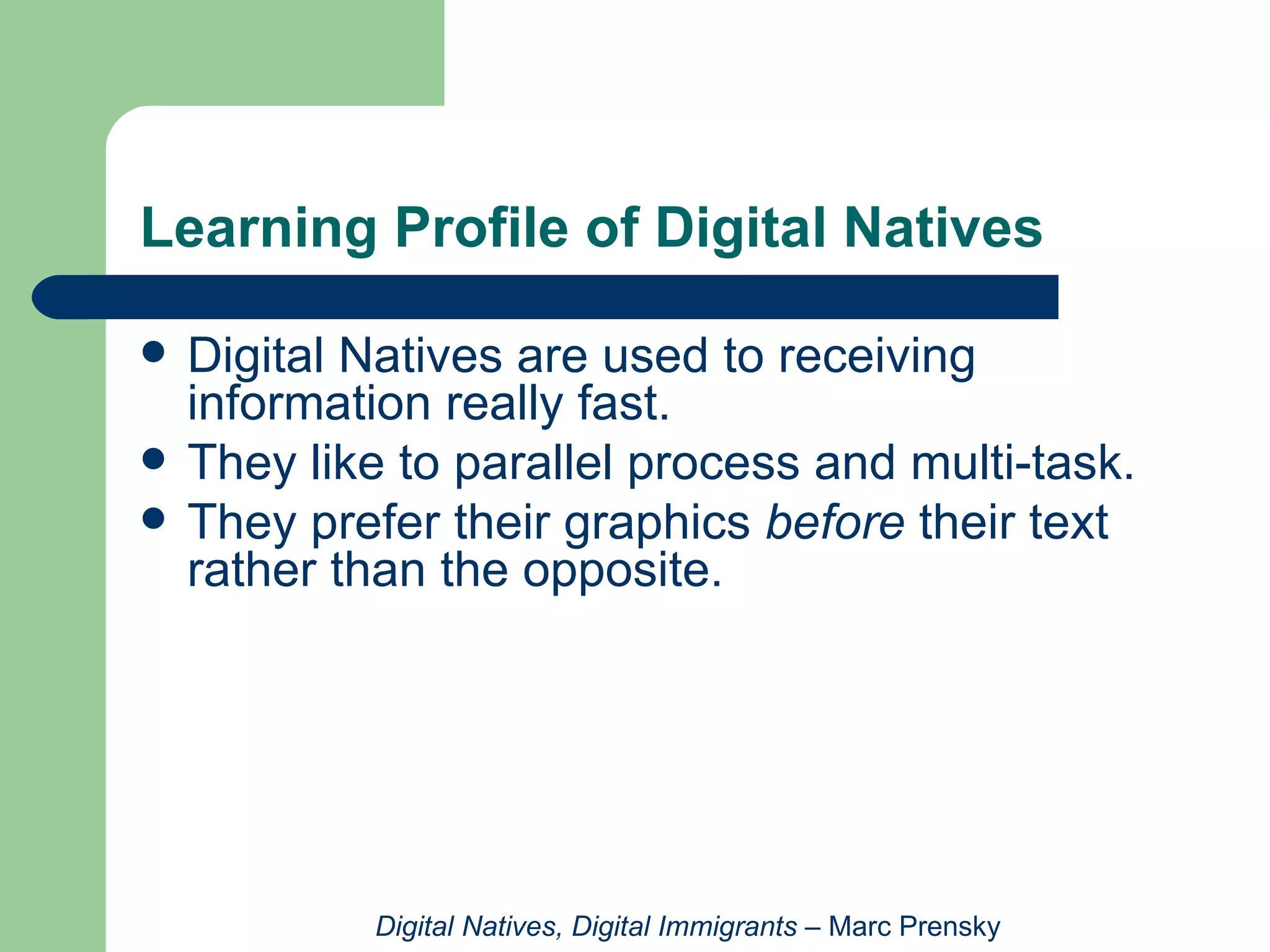 Digital Natives are used to receiving information really fast.  They like to parallel process and multi-task.  They prefer their graphics  before  their text rather than the opposite.  Learning Profile of Digital Natives Digital Natives, Digital Immigrants  – Marc Prensky 