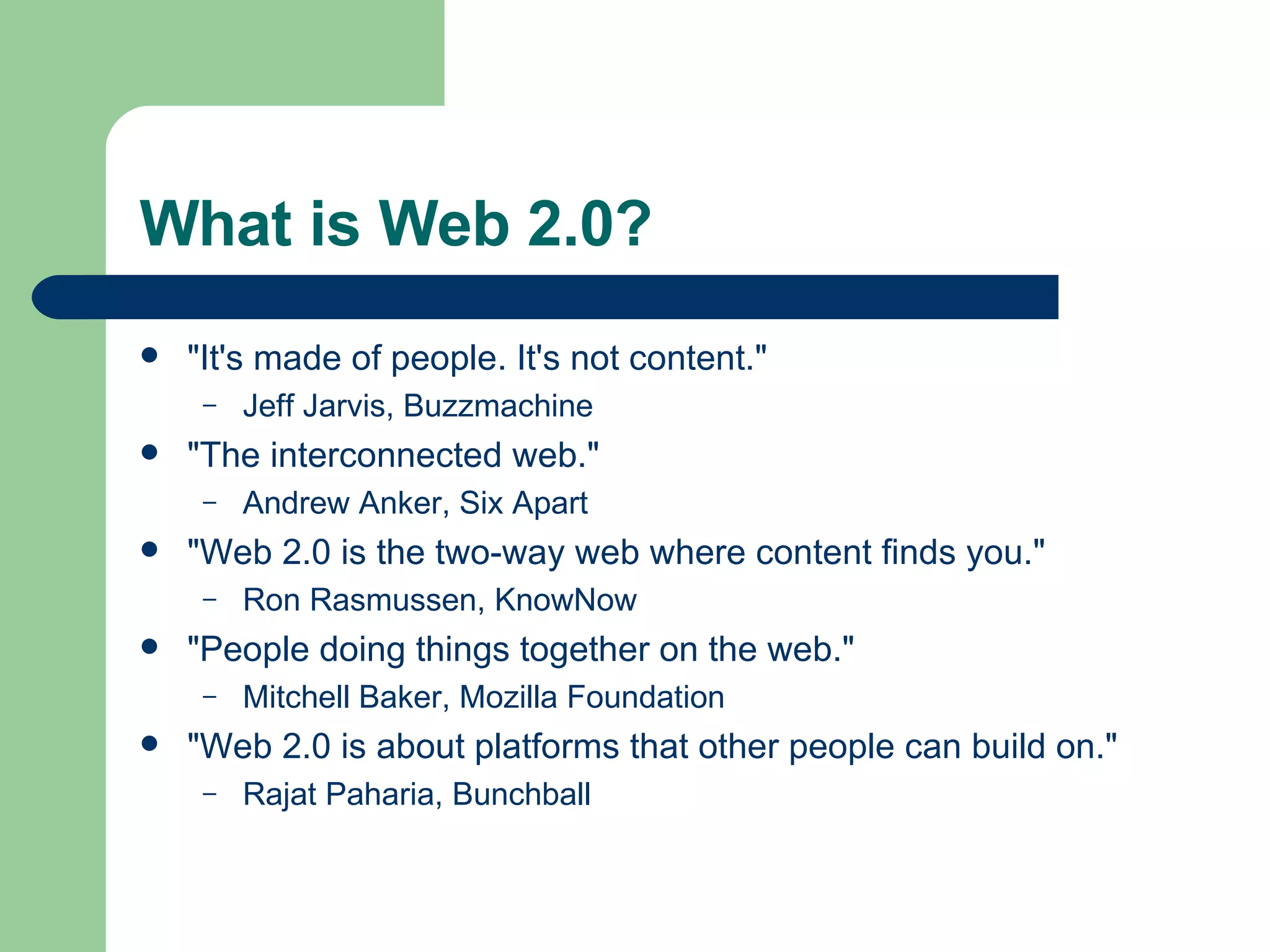 What is Web 2.0? "It's made of people. It's not content."  Jeff Jarvis, Buzzmachine "The interconnected web."  Andrew Anker, Six Apart "Web 2.0 is the two-way web where content finds you." Ron Rasmussen, KnowNow "People doing things together on the web." Mitchell Baker, Mozilla Foundation "Web 2.0 is about platforms that other people can build on." Rajat Paharia, Bunchball   