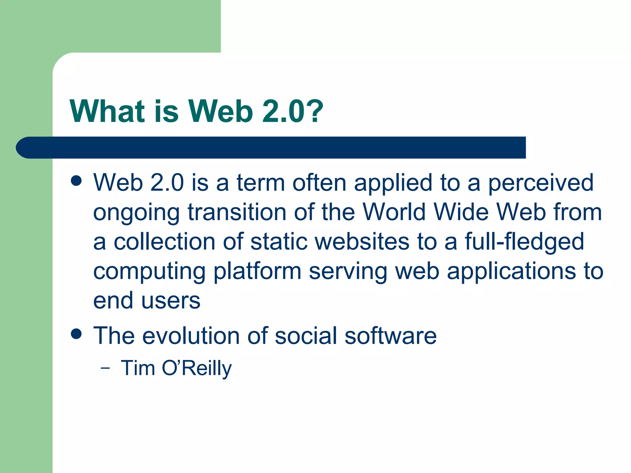 What is Web 2.0? Web 2.0 is a term often applied to a perceived ongoing transition of the World Wide Web from a collection of static websites to a full-fledged computing platform serving web applications to end users The evolution of social software Tim O’Reilly 