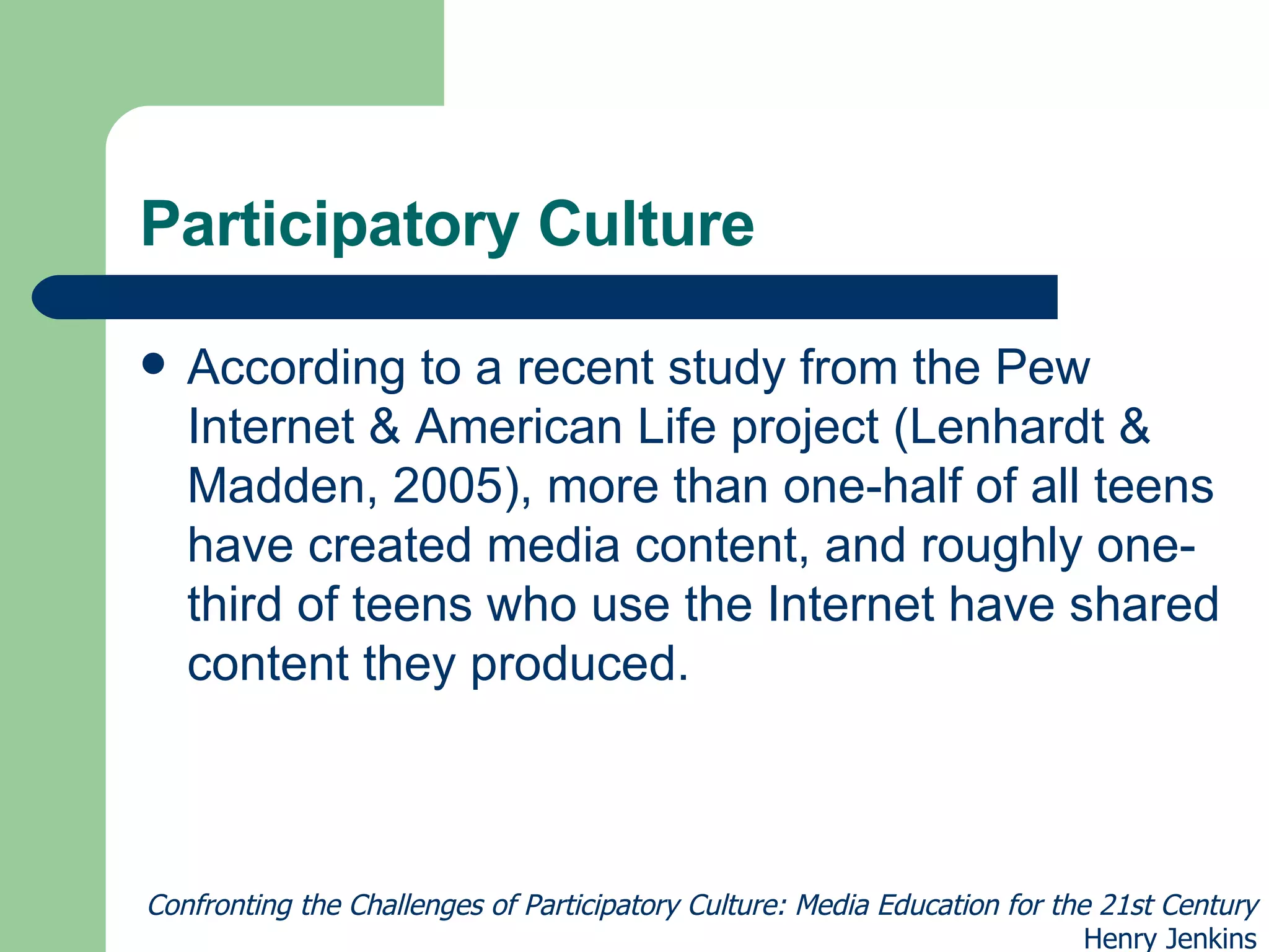 Participatory Culture According to a recent study from the Pew Internet & American Life project (Lenhardt & Madden, 2005), more than one-half of all teens have created media content, and roughly one-third of teens who use the Internet have shared content they produced. Confronting the Challenges of Participatory Culture: Media Education for the 21st Century Henry Jenkins 