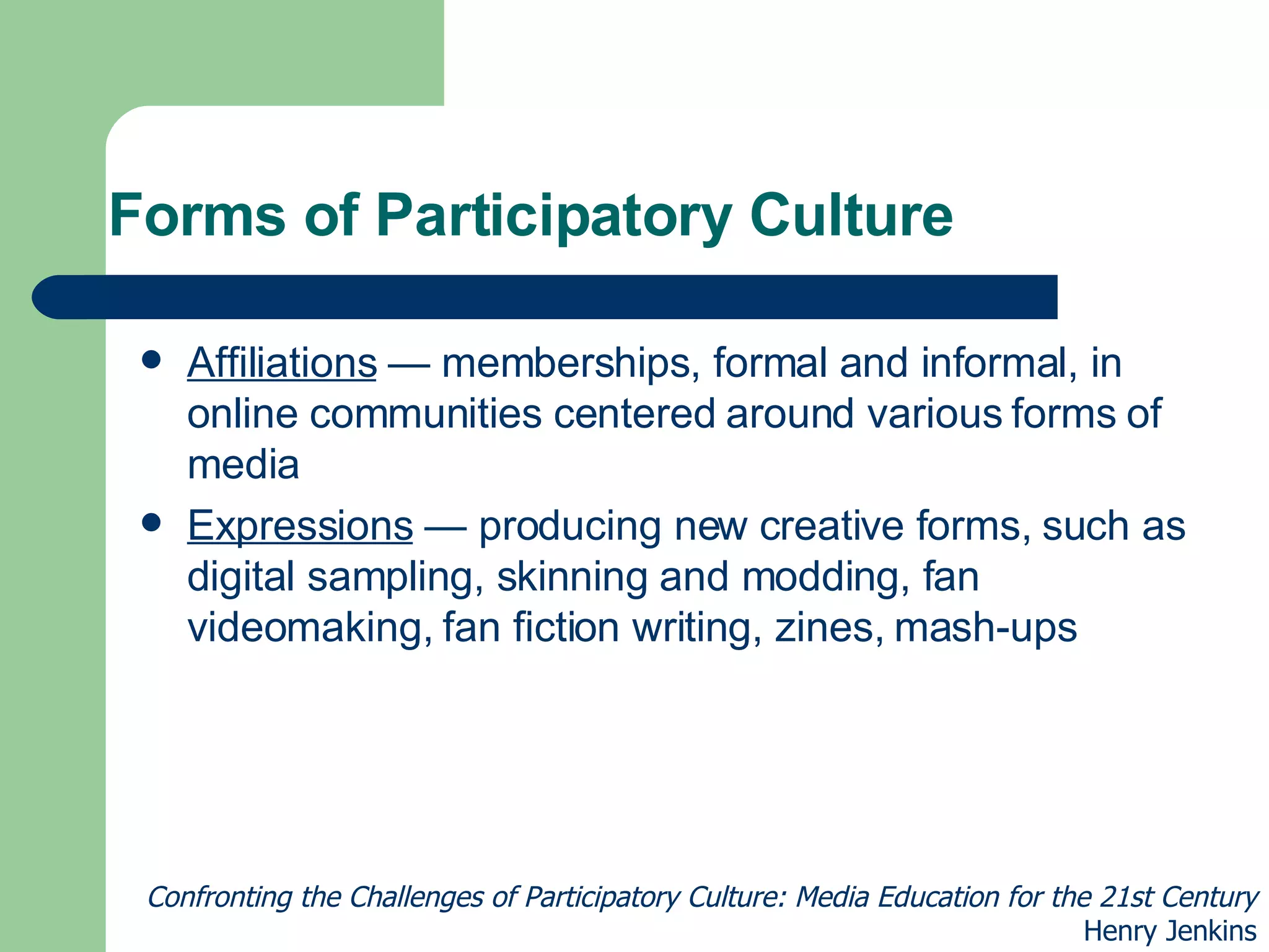 Forms of Participatory Culture Affiliations  — memberships, formal and informal, in online communities centered around various forms of media Expressions  — producing new creative forms, such as digital sampling, skinning and modding, fan videomaking, fan fiction writing, zines, mash-ups Confronting the Challenges of Participatory Culture: Media Education for the 21st Century Henry Jenkins 