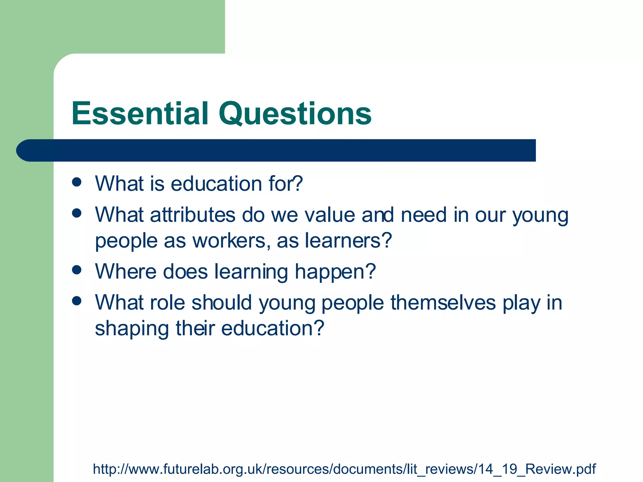 Essential Questions What is education for?  What attributes do we value and need in our young people as workers, as learners?  Where does learning happen?  What role should young people themselves play in shaping their education? http://www.futurelab.org.uk/resources/documents/lit_reviews/14_19_Review.pdf  