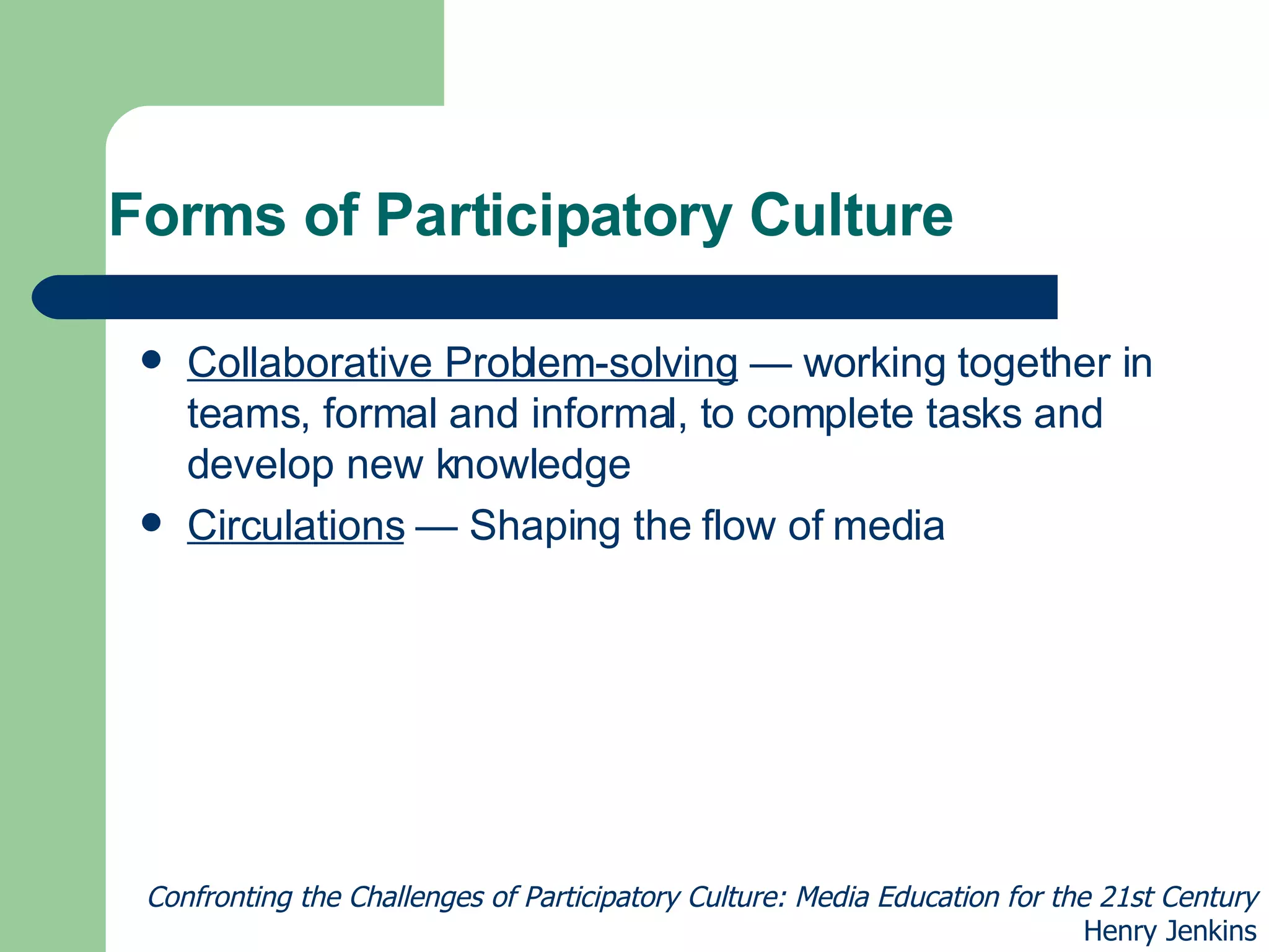 Forms of Participatory Culture Collaborative Problem-solving  — working together in teams, formal and informal, to complete tasks and develop new knowledge  Circulations  — Shaping the flow of media Confronting the Challenges of Participatory Culture: Media Education for the 21st Century Henry Jenkins 