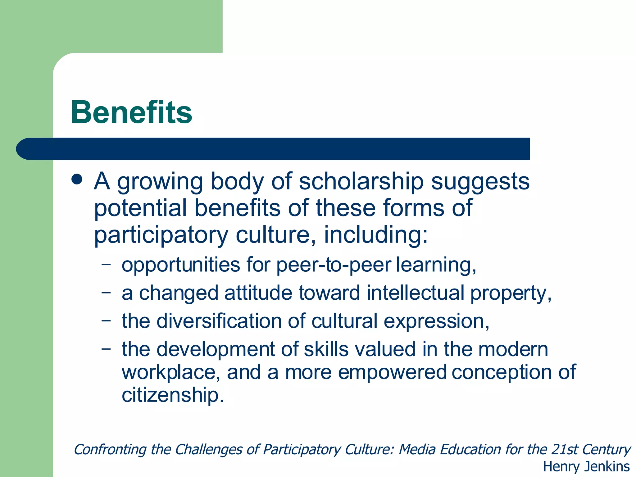 Benefits A growing body of scholarship suggests potential benefits of these forms of participatory culture, including: opportunities for peer-to-peer learning,  a changed attitude toward intellectual property,  the diversification of cultural expression,  the development of skills valued in the modern workplace, and a more empowered conception of citizenship.  Confronting the Challenges of Participatory Culture: Media Education for the 21st Century Henry Jenkins 