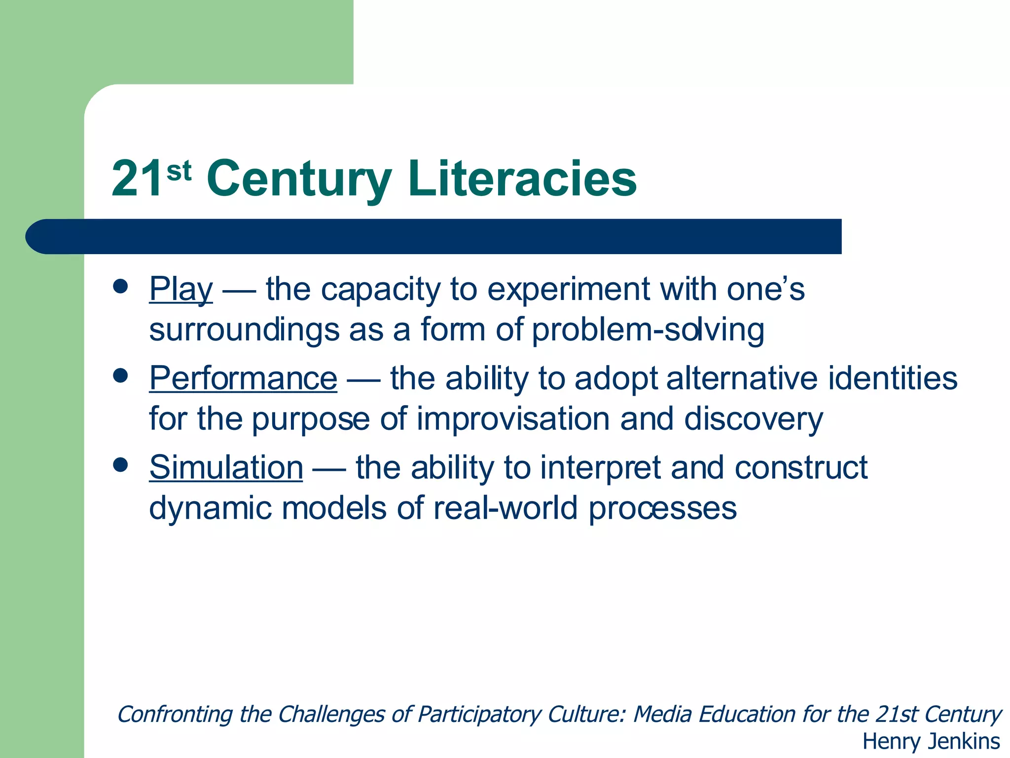 21 st  Century Literacies Play  — the capacity to experiment with one’s surroundings as a form of problem-solving Performance  — the ability to adopt alternative identities for the purpose of improvisation and discovery Simulation  — the ability to interpret and construct dynamic models of real-world processes Confronting the Challenges of Participatory Culture: Media Education for the 21st Century Henry Jenkins 