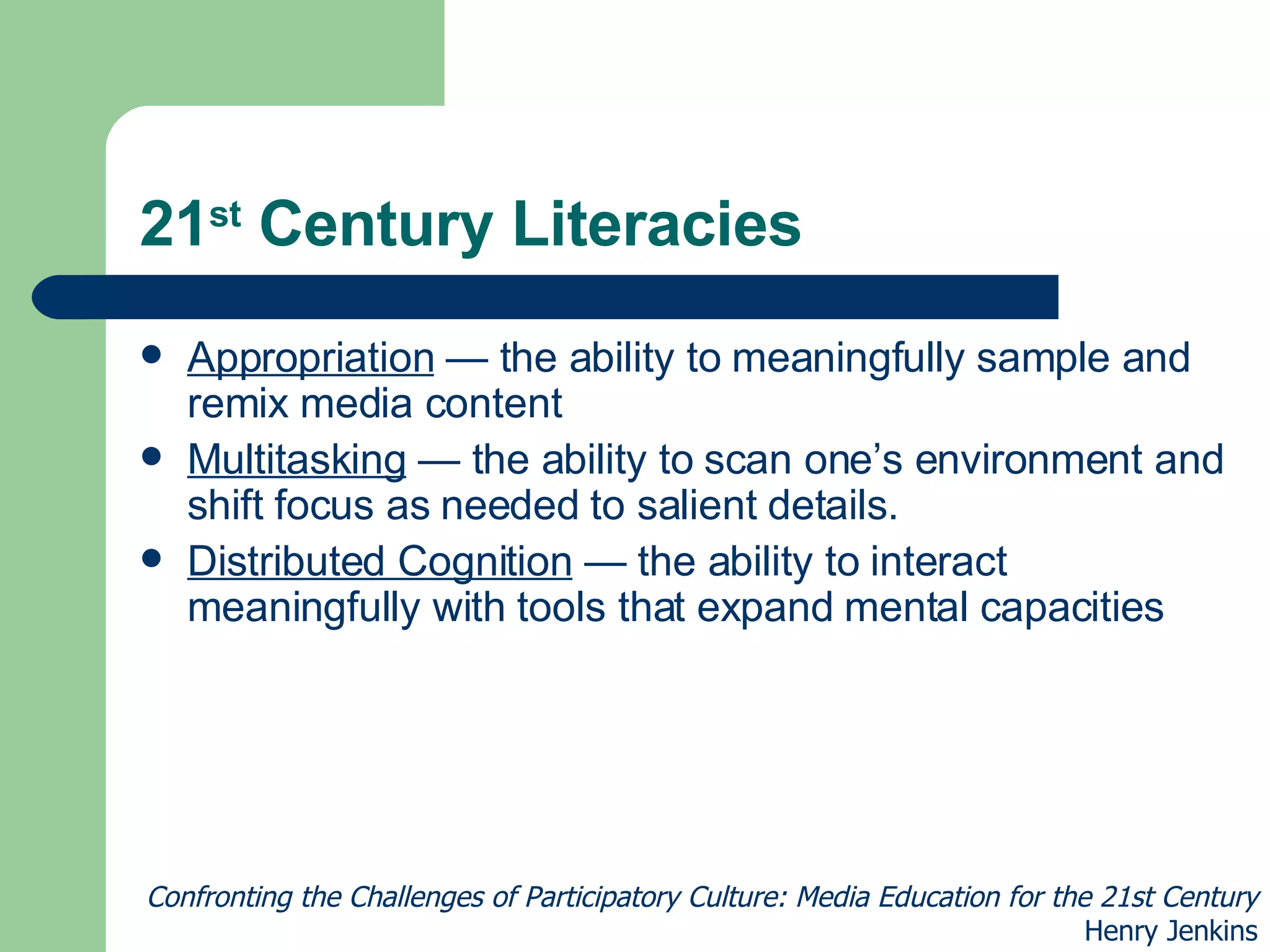 21 st  Century Literacies Appropriation  — the ability to meaningfully sample and remix media content Multitasking  — the ability to scan one’s environment and shift focus as needed to salient details. Distributed Cognition  — the ability to interact meaningfully with tools that expand mental capacities Confronting the Challenges of Participatory Culture: Media Education for the 21st Century Henry Jenkins 