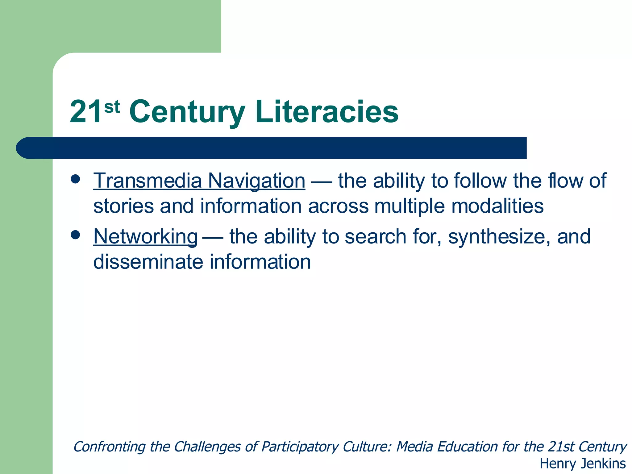 21 st  Century Literacies Transmedia Navigation  — the ability to follow the flow of stories and information across multiple modalities Networking  — the ability to search for, synthesize, and disseminate information Confronting the Challenges of Participatory Culture: Media Education for the 21st Century Henry Jenkins 