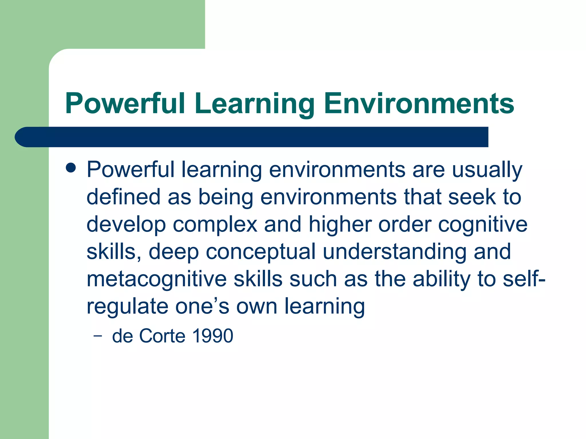 Powerful Learning Environments Powerful learning environments are usually defined as being environments that seek to develop complex and higher order cognitive skills, deep conceptual understanding and metacognitive skills such as the ability to self-regulate one’s own learning  de Corte 1990 