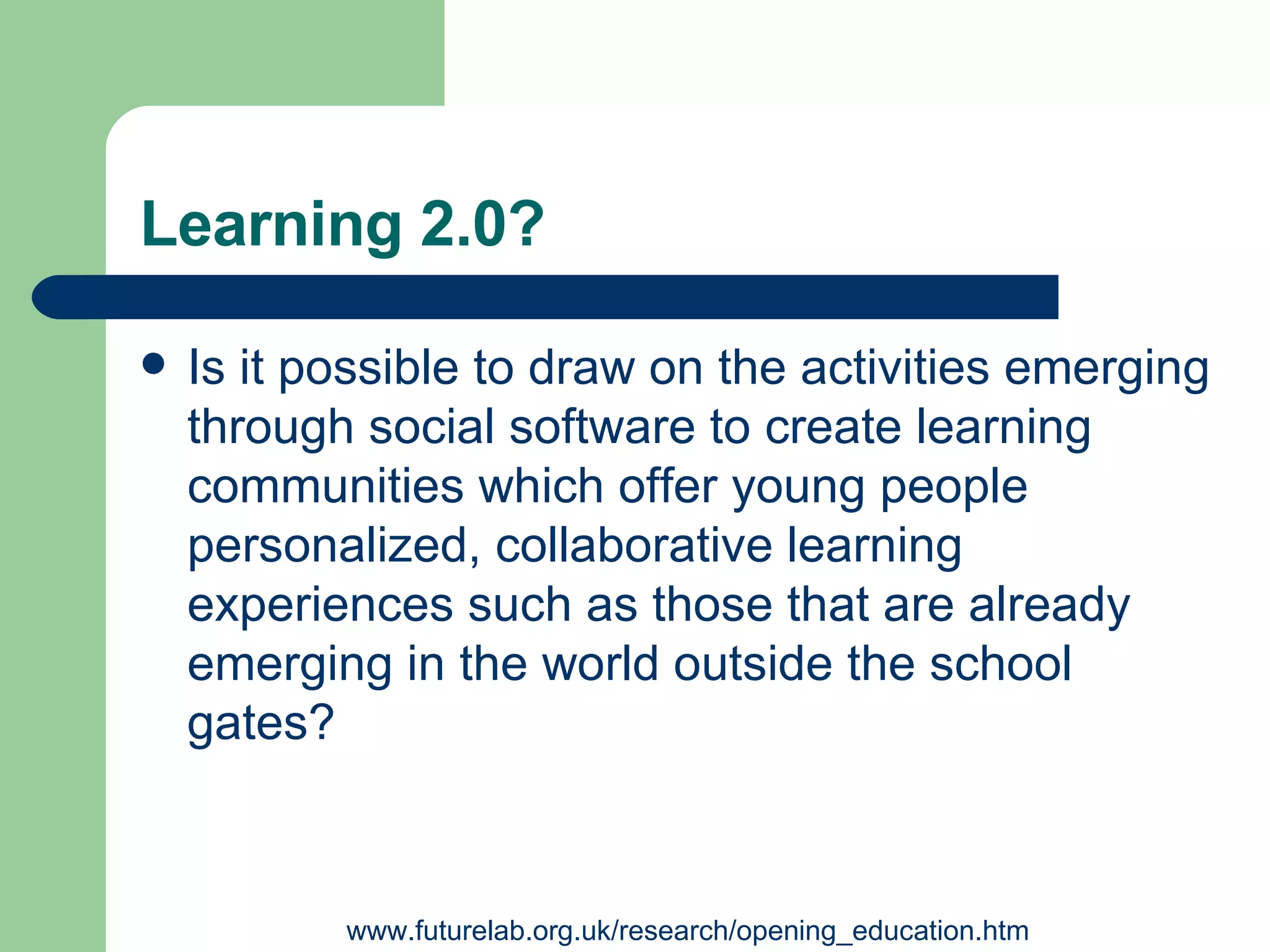 Learning 2.0? Is it possible to draw on the activities emerging through social software to create learning communities which offer young people personalized, collaborative learning experiences such as those that are already emerging in the world outside the school gates ? www.futurelab.org.uk/research/opening_education.htm 