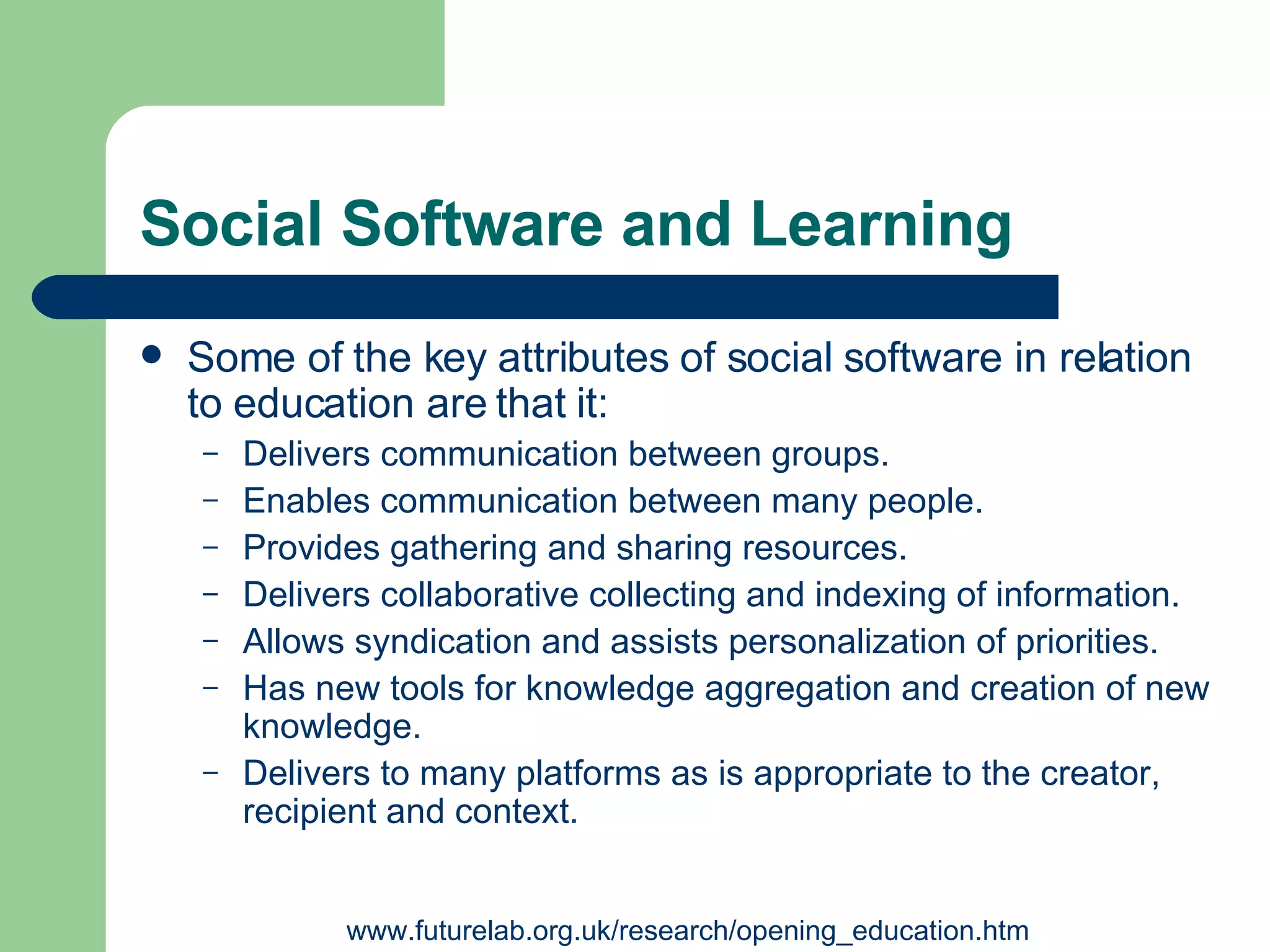 Social Software and Learning Some of the key attributes of social software in relation to education are that it:   Delivers communication between groups.   Enables communication between many people.   Provides gathering and sharing resources . Delivers collaborative collecting and indexing of information.   Allows syndication and assists personalization of priorities.   Has new tools for knowledge aggregation and creation of new knowledge.   Delivers to many platforms as is appropriate to the creator, recipient and context.   www.futurelab.org.uk/research/opening_education.htm 