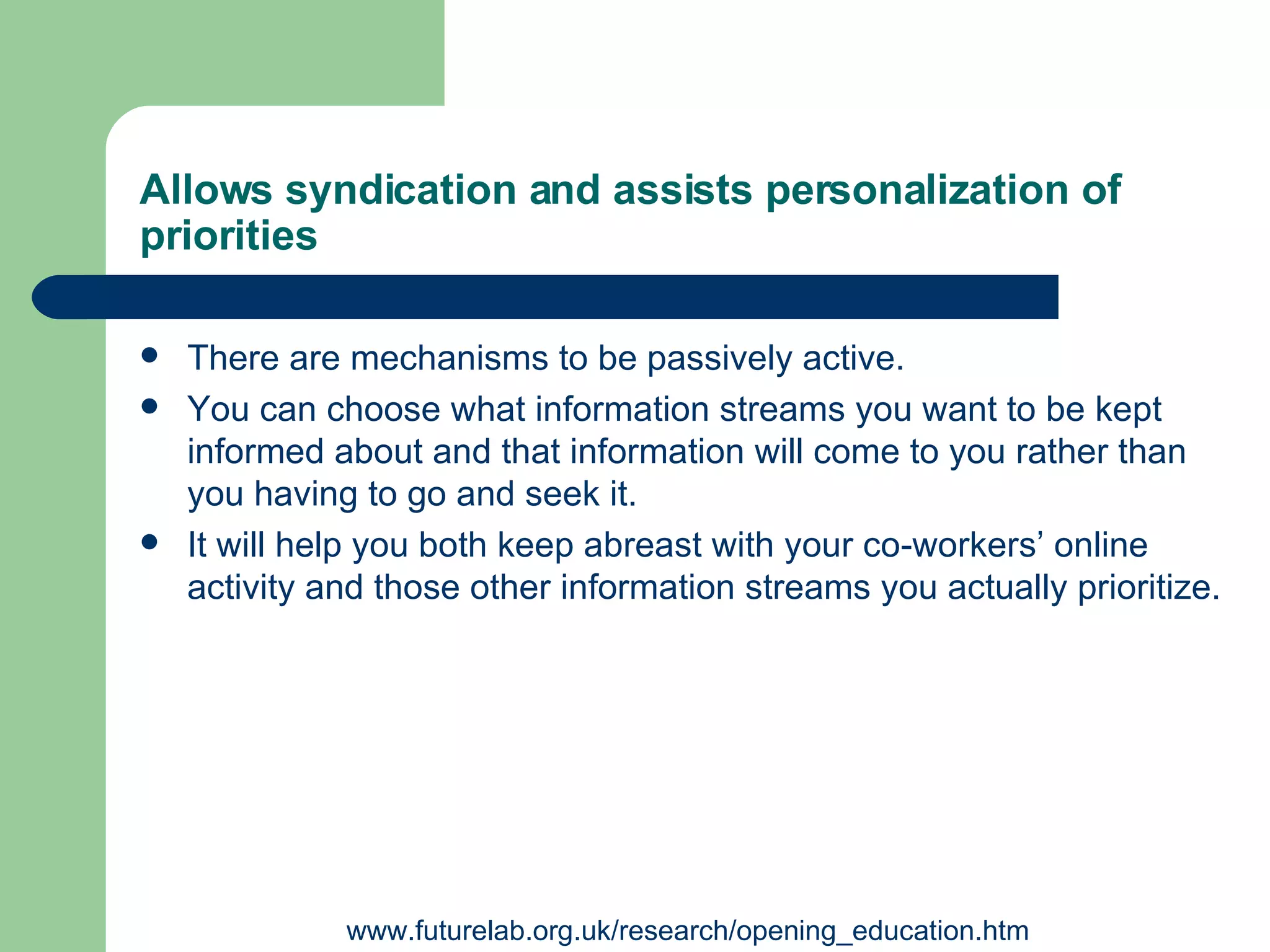 Allows syndication and assists personalization of priorities   There are mechanisms to be passively active.  You can choose what information streams you want to be kept informed about and that information will come to you rather than you having to go and seek it.  It will help you both keep abreast with your co-workers’ online activity and those other information streams you actually prioritize. www.futurelab.org.uk/research/opening_education.htm 