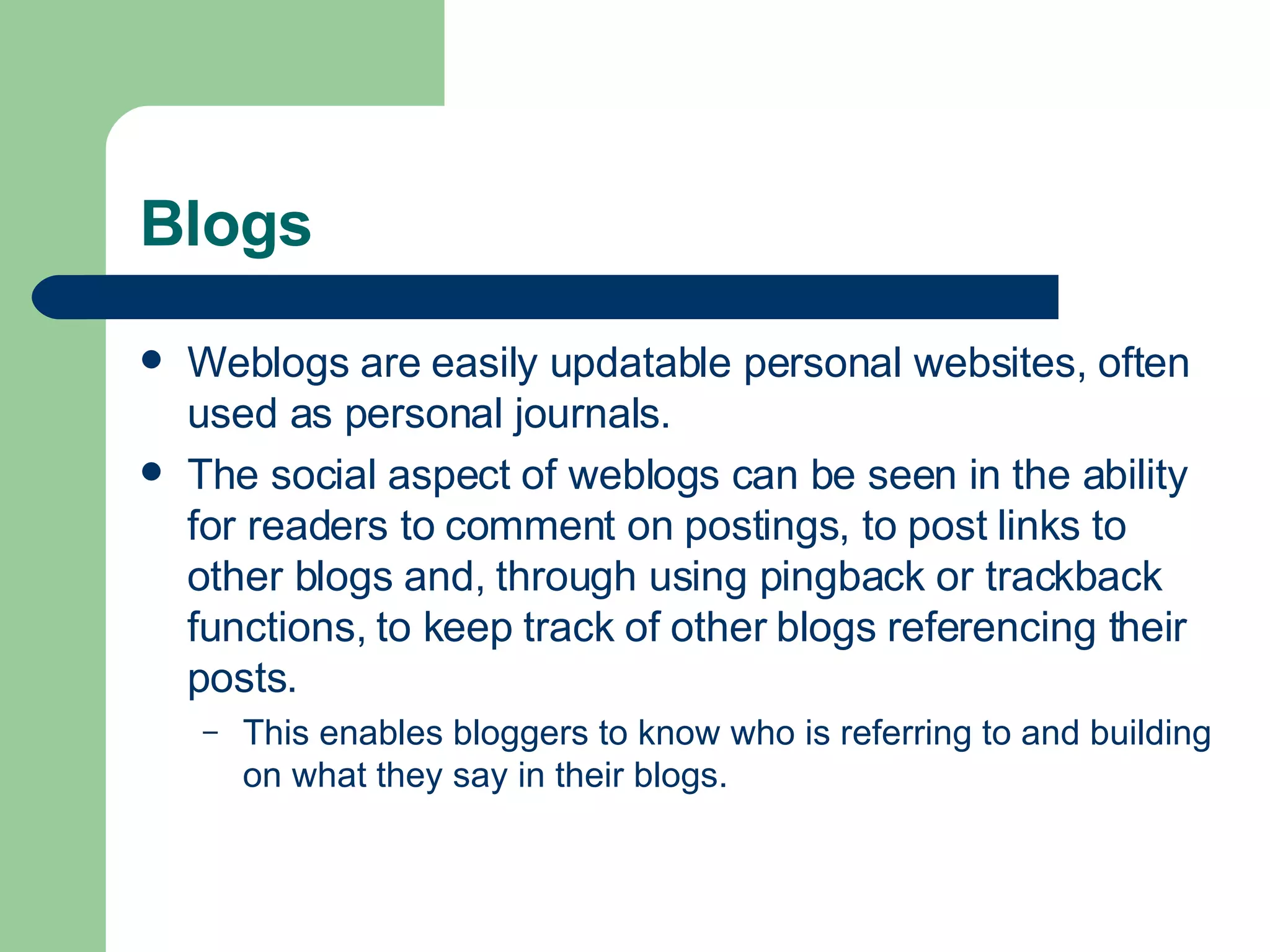 Blogs Weblogs are easily updatable personal websites, often used as personal journals.  The social aspect of weblogs can be seen in the ability for readers to comment on postings, to post links to other blogs and, through using pingback or trackback functions, to keep track of other blogs referencing their posts.  This enables bloggers to know who is referring to and building on what they say in their blogs. 