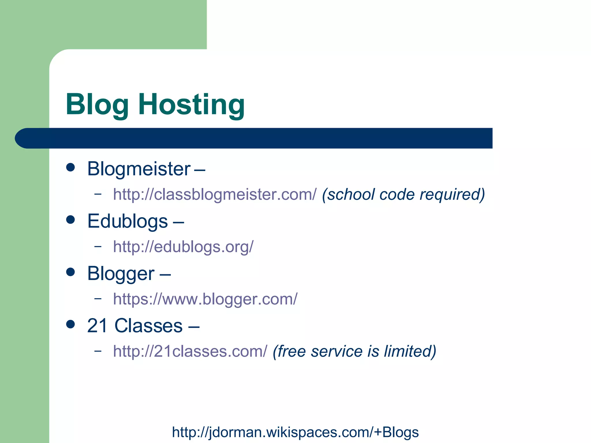 Blog Hosting Blogmeister –  http://classblogmeister.com/   (school code required) Edublogs –  http://edublogs.org/   Blogger –  https://www.blogger.com/   21 Classes –  http://21classes.com/   (free service is limited) http://jdorman.wikispaces.com/+Blogs 