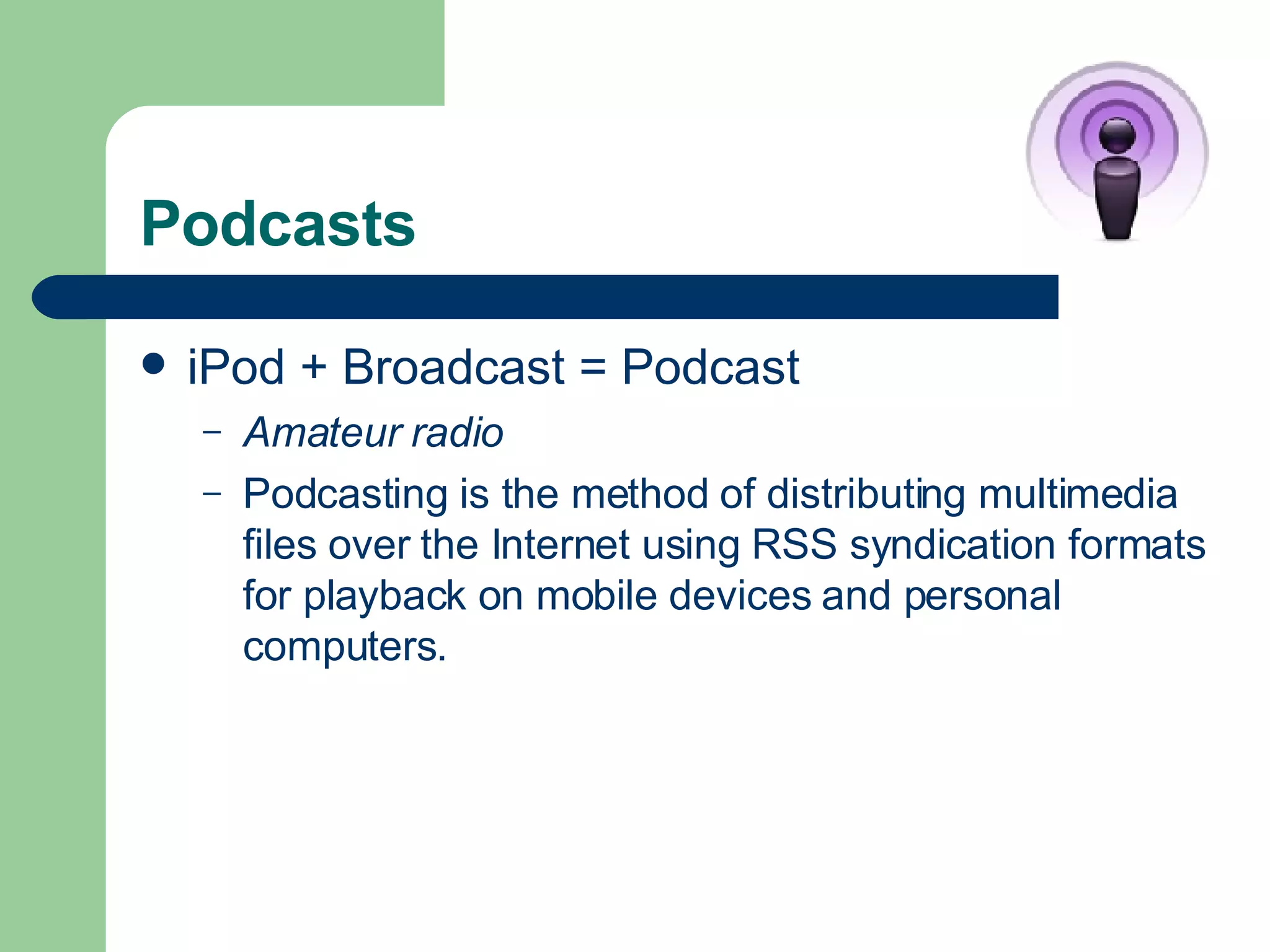 Podcasts iPod + Broadcast = Podcast Amateur radio Podcasting is the method of distributing multimedia files over the Internet using RSS syndication formats for playback on mobile devices and personal computers.  