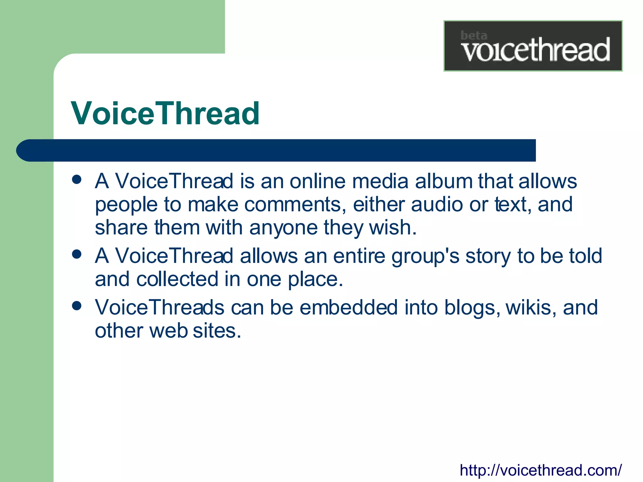 VoiceThread A VoiceThread is an online media album that allows people to make comments, either audio or text, and share them with anyone they wish.  A VoiceThread allows an entire group's story to be told and collected in one place.  VoiceThreads can be embedded into blogs, wikis, and other web sites. http://voicethread.com/ 