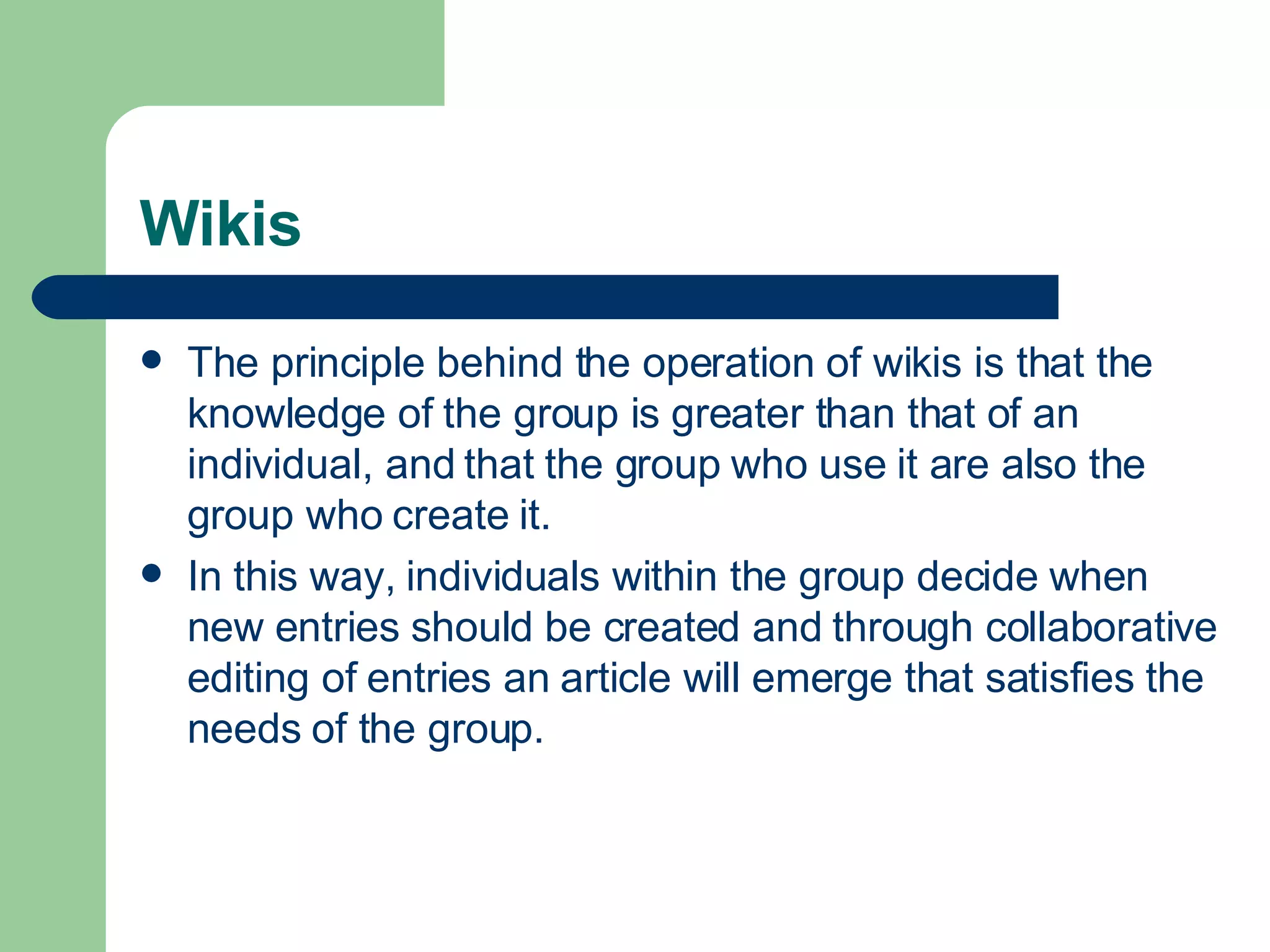 Wikis The principle behind the operation of wikis is that the knowledge of the group is greater than that of an individual, and that the group who use it are also the group who create it.  In this way, individuals within the group decide when new entries should be created and through collaborative editing of entries an article will emerge that satisfies the needs of the group.   
