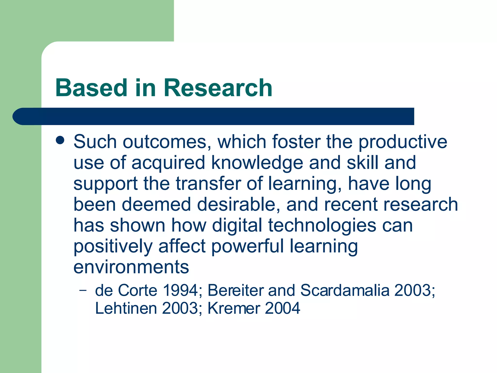 Based in Research Such outcomes, which foster the productive use of acquired knowledge and skill and support the transfer of learning, have long been deemed desirable, and recent research has shown how digital technologies can positively affect powerful learning environments  de Corte 1994; Bereiter and Scardamalia 2003; Lehtinen 2003; Kremer 2004 