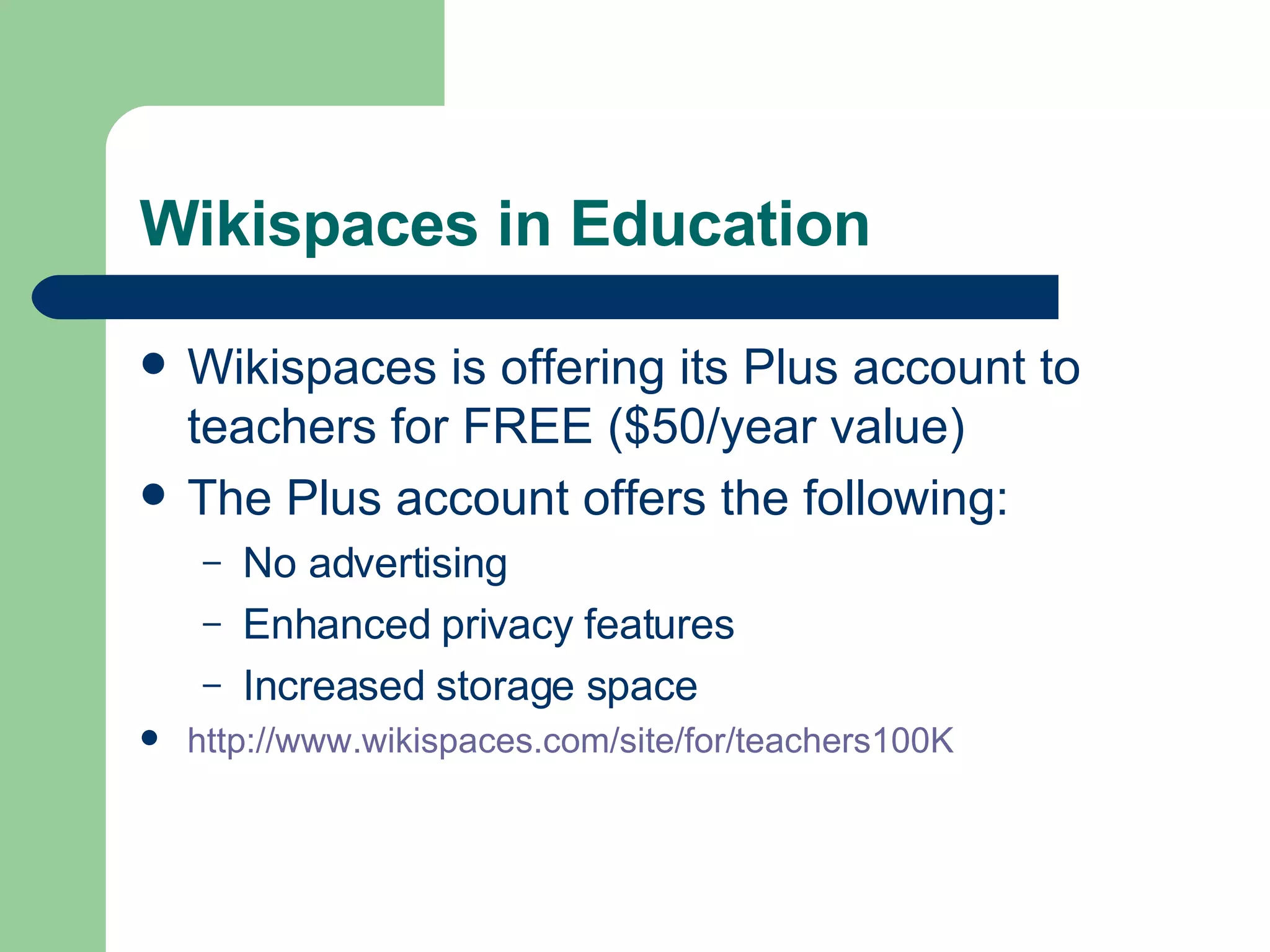 Wikispaces in Education Wikispaces is offering its Plus account to teachers for FREE ($50/year value) The Plus account offers the following: No advertising Enhanced privacy features Increased storage space http://www.wikispaces.com/site/for/teachers100K   