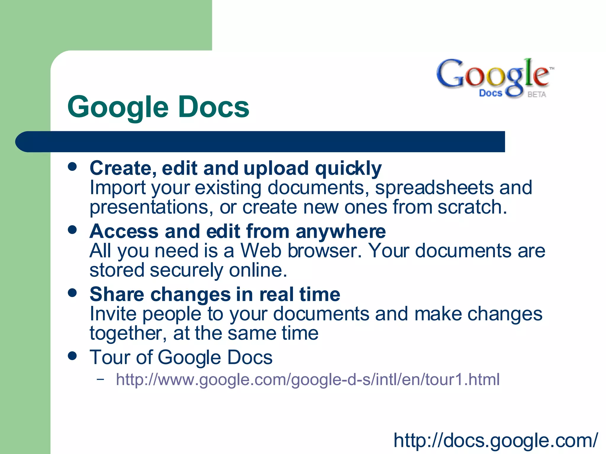Google Docs Create, edit and upload quickly Import your existing documents, spreadsheets and presentations, or create new ones from scratch.  Access and edit from anywhere All you need is a Web browser. Your documents are stored securely online.  Share changes in real time Invite people to your documents and make changes together, at the same time Tour of Google Docs  http://www.google.com/google-d-s/intl/en/tour1.html   http://docs.google.com/ 