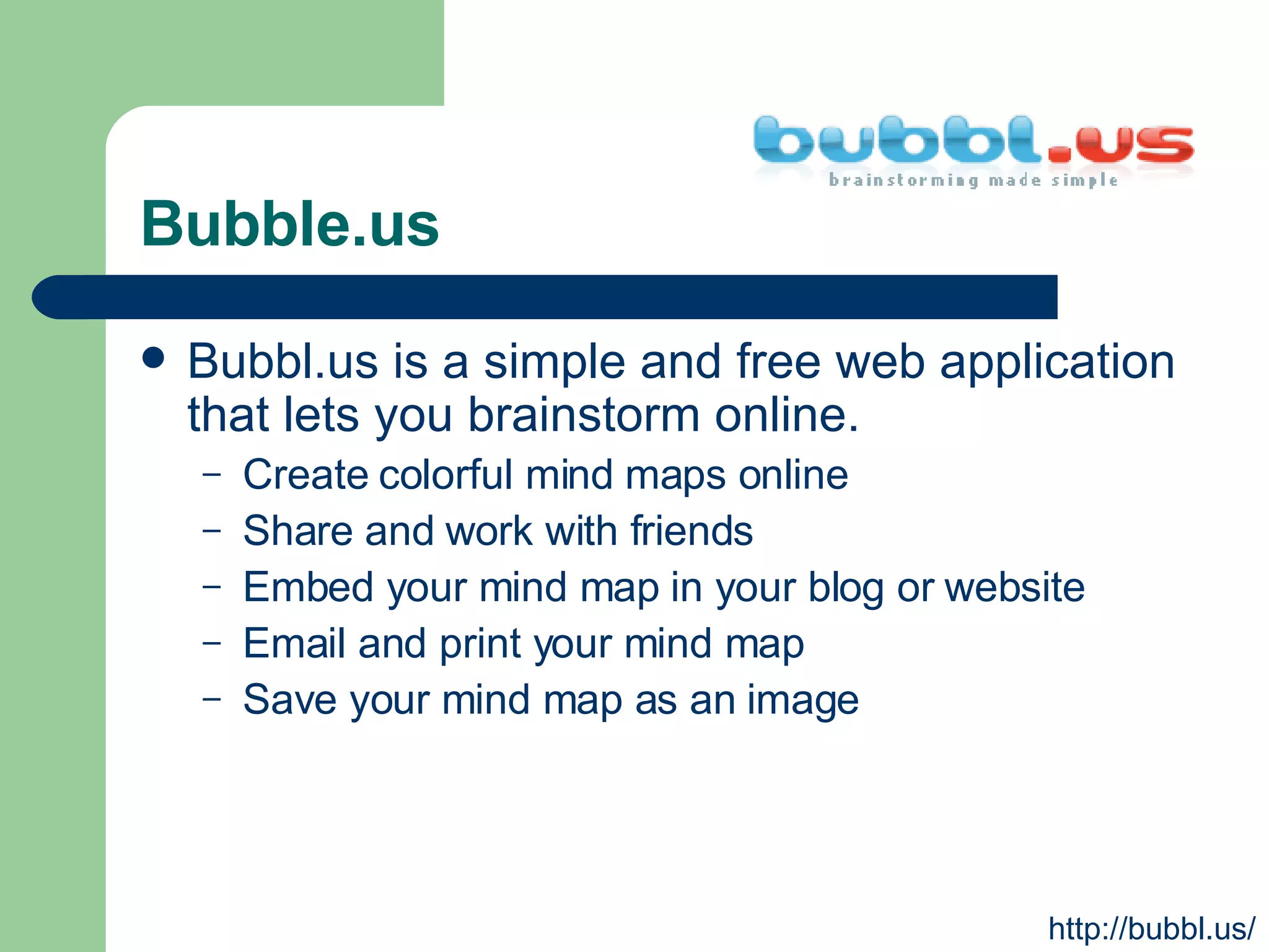 Bubble.us Bubbl.us is a simple and free web application that lets you brainstorm online.  Create colorful mind maps online  Share and work with friends  Embed your mind map in your blog or website  Email and print your mind map  Save your mind map as an image  http://bubbl.us/ 