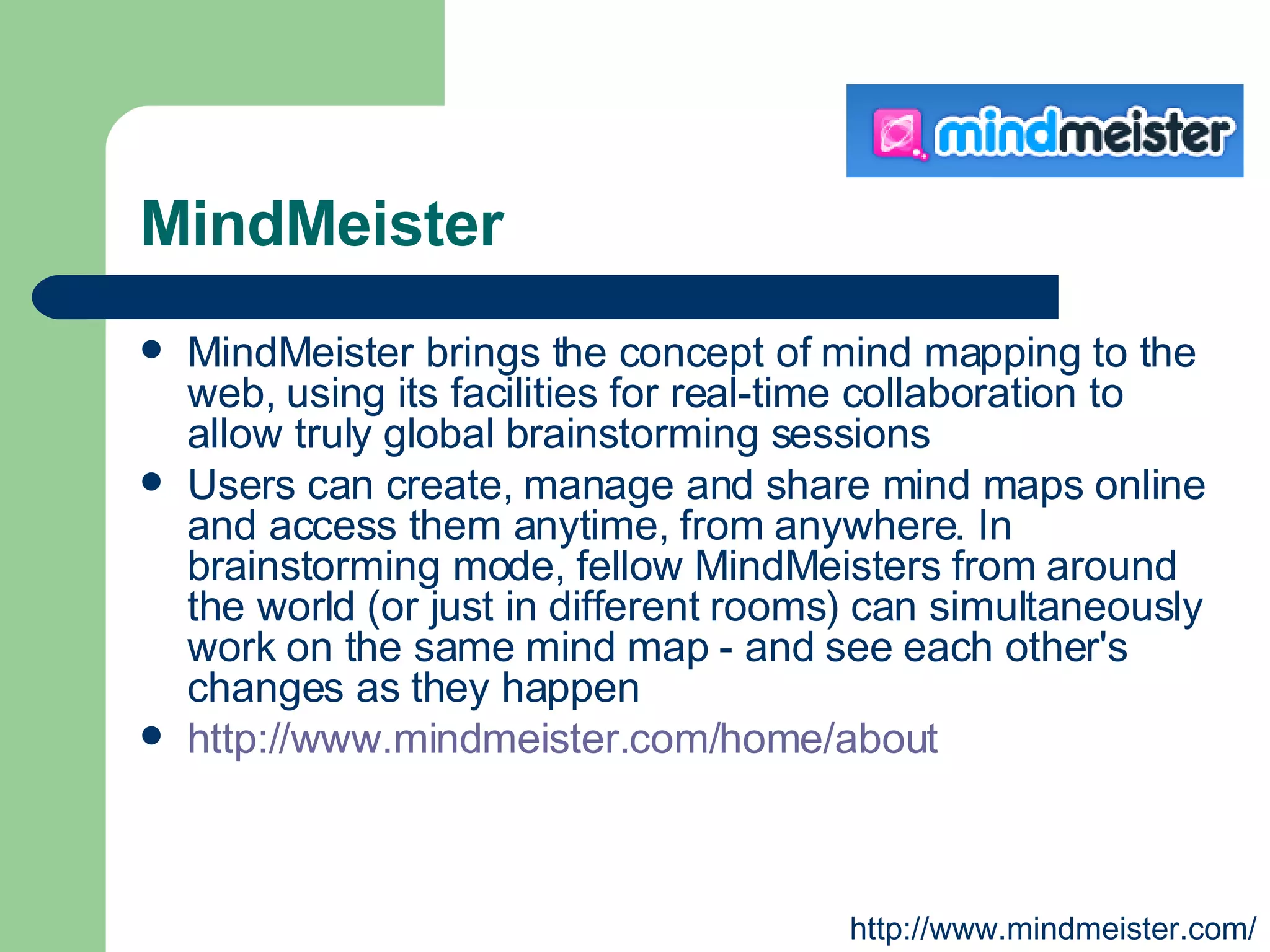 MindMeister MindMeister brings the concept of mind mapping to the web, using its facilities for real-time collaboration to allow truly global brainstorming sessions  Users can create, manage and share mind maps online and access them anytime, from anywhere. In brainstorming mode, fellow MindMeisters from around the world (or just in different rooms) can simultaneously work on the same mind map - and see each other's changes as they happen  http://www.mindmeister.com/home/about   http://www.mindmeister.com/ 