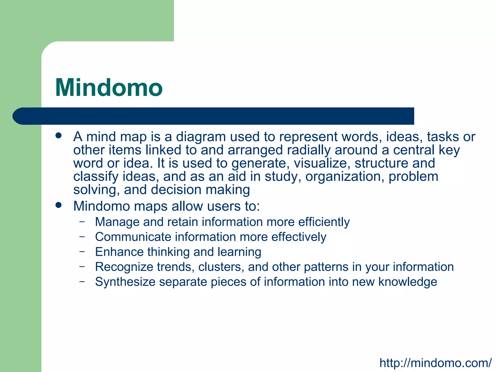 Mindomo A mind map is a diagram used to represent words, ideas, tasks or other items linked to and arranged radially around a central key word or idea. It is used to generate, visualize, structure and classify ideas, and as an aid in study, organization, problem solving, and decision making  Mindomo maps allow users to: Manage and retain information more efficiently Communicate information more effectively Enhance thinking and learning Recognize trends, clusters, and other patterns in your information Synthesize separate pieces of information into new knowledge http://mindomo.com/ 