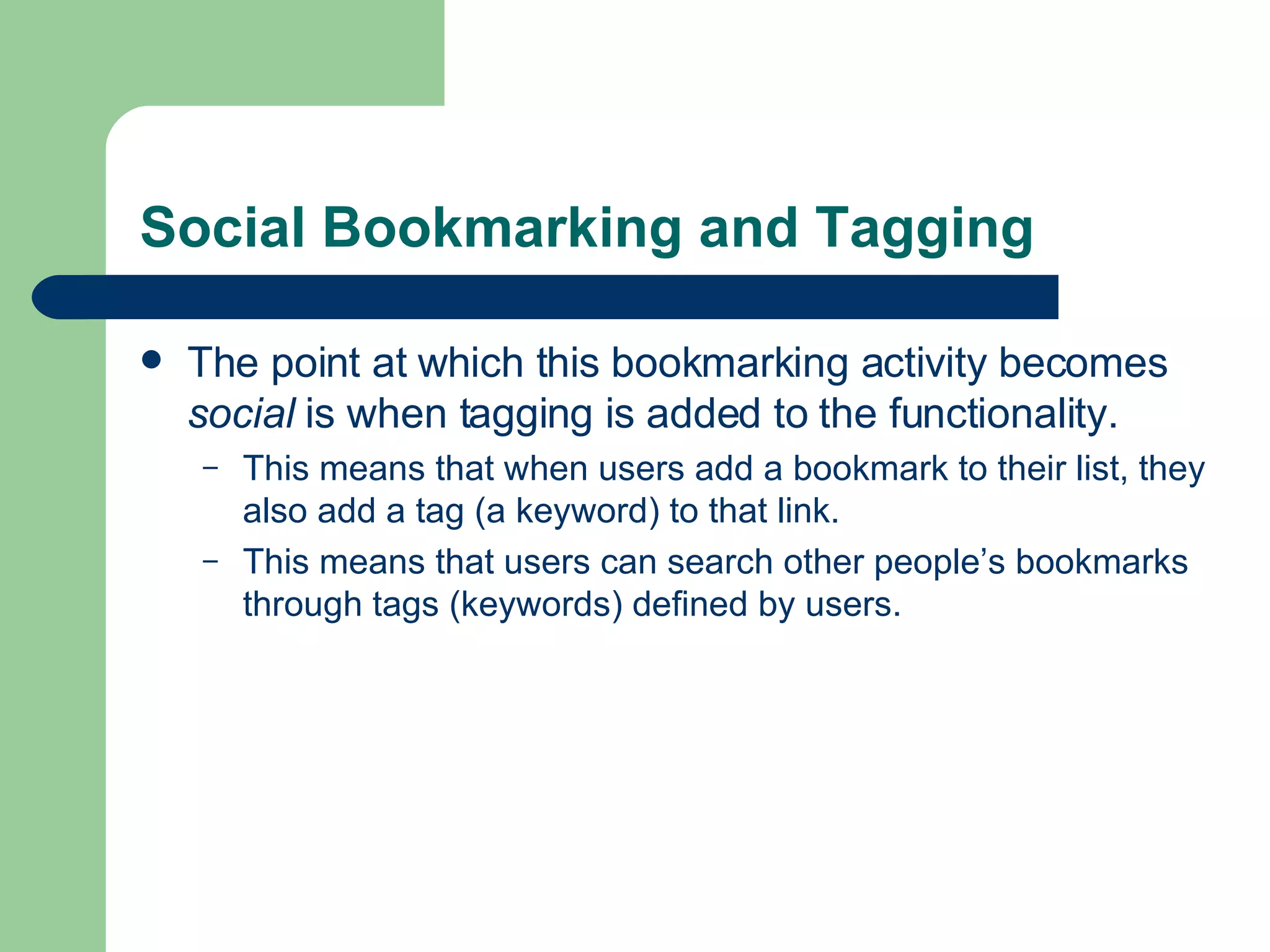 Social Bookmarking and Tagging The point at which this bookmarking activity becomes  social  is when tagging is added to the functionality.  This means that when users add a bookmark to their list, they also add a tag (a keyword) to that link.  This means that users can search other people’s bookmarks through tags (keywords) defined by users.  