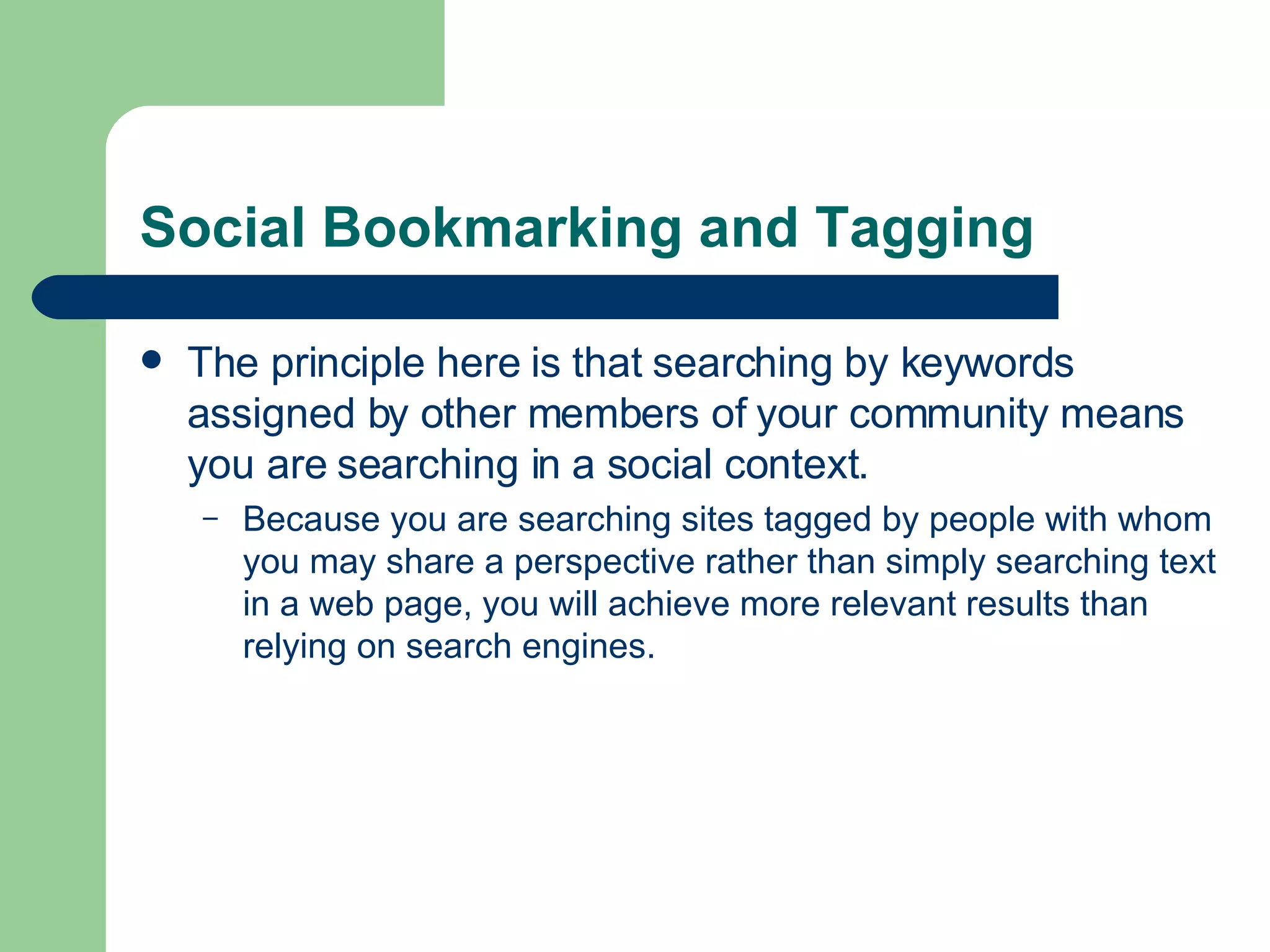 Social Bookmarking and Tagging The principle here is that searching by keywords assigned by other members of your community means you are searching in a social context.  Because you are searching sites tagged by people with whom you may share a perspective rather than simply searching text in a web page, you will achieve more relevant results than relying on search engines.  