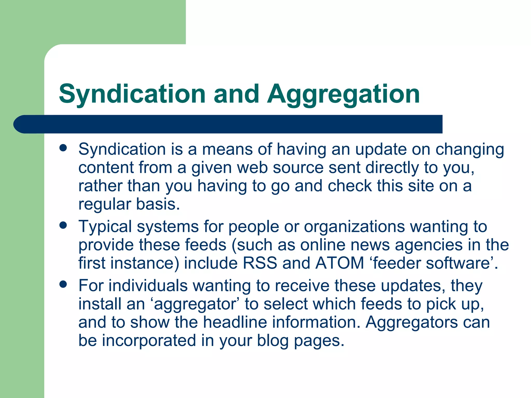 Syndication and Aggregation Syndication is a means of having an update on changing content from a given web source sent directly to you, rather than you having to go and check this site on a regular basis.  Typical systems for people or organizations wanting to provide these feeds (such as online news agencies in the first instance) include RSS and ATOM ‘feeder software’.  For individuals wanting to receive these updates, they install an ‘aggregator’ to select which feeds to pick up, and to show the headline information. Aggregators can be incorporated in your blog pages. 