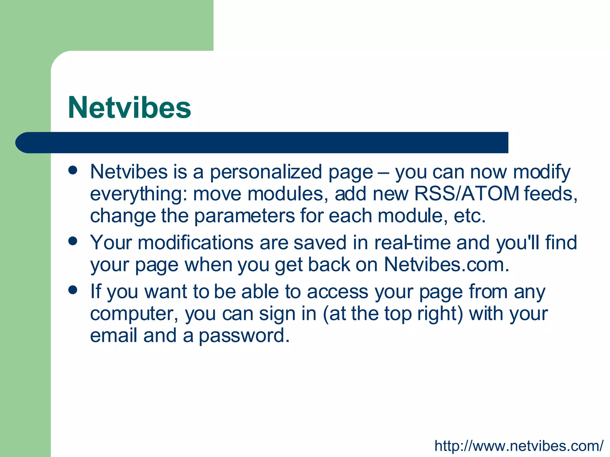 Netvibes Netvibes is a personalized page – you can now modify everything: move modules, add new RSS/ATOM feeds, change the parameters for each module, etc.  Your modifications are saved in real-time and you'll find your page when you get back on Netvibes.com.  If you want to be able to access your page from any computer, you can sign in (at the top right) with your email and a password. http://www.netvibes.com/ 