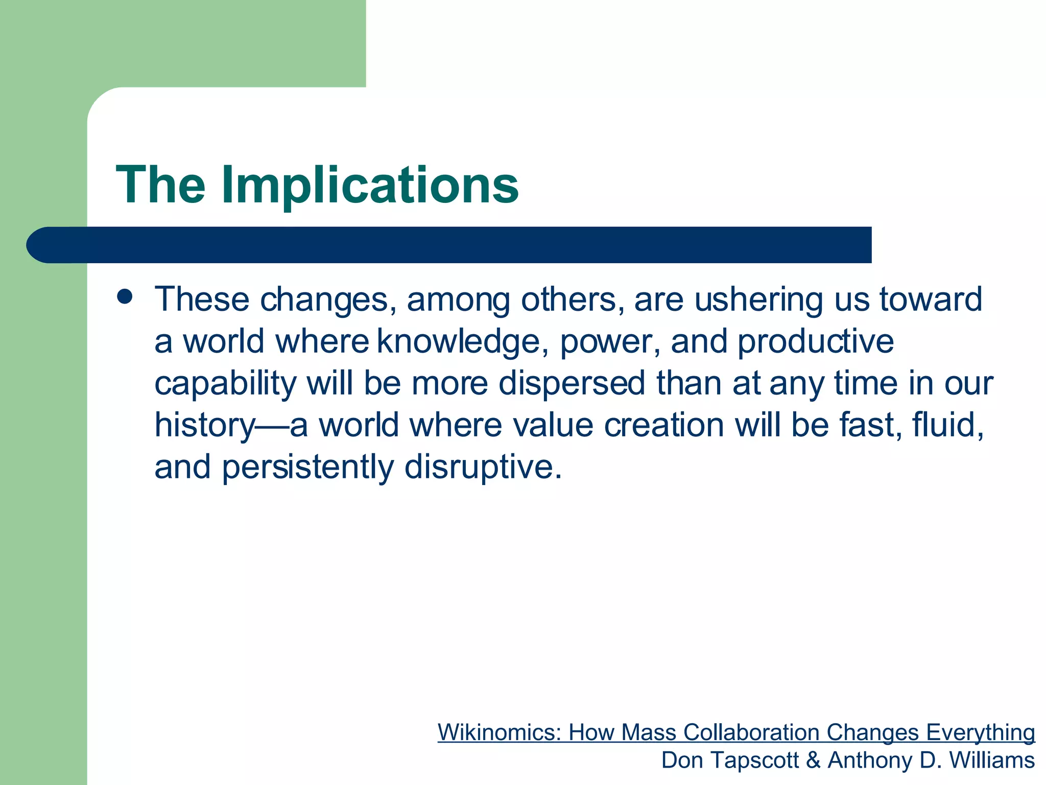 The Implications These changes, among others, are ushering us toward a world where knowledge, power, and productive capability will be more dispersed than at any time in our history—a world where value creation will be fast, fluid, and persistently disruptive.  Wikinomics: How Mass Collaboration Changes Everything Don Tapscott & Anthony D. Williams 
