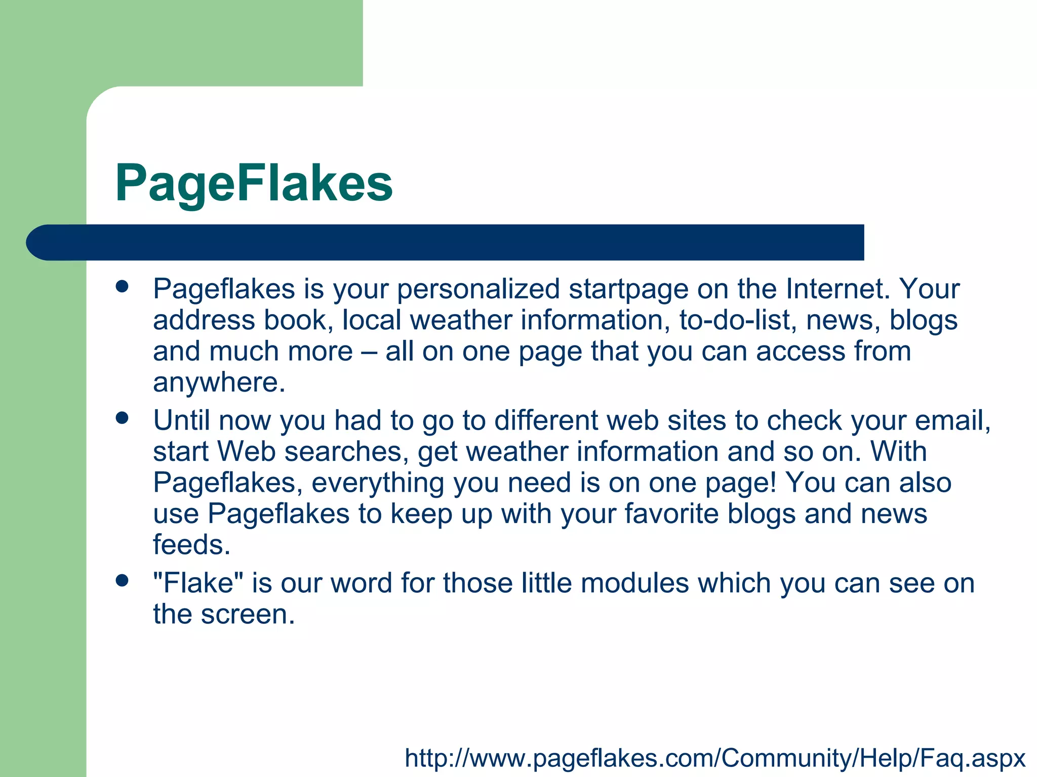 PageFlakes Pageflakes is your personalized startpage on the Internet. Your address book, local weather information, to-do-list, news, blogs and much more – all on one page that you can access from anywhere.  Until now you had to go to different web sites to check your email, start Web searches, get weather information and so on. With Pageflakes, everything you need is on one page! You can also use Pageflakes to keep up with your favorite blogs and news feeds.  "Flake" is our word for those little modules which you can see on the screen.  http://www.pageflakes.com/Community/Help/Faq.aspx 