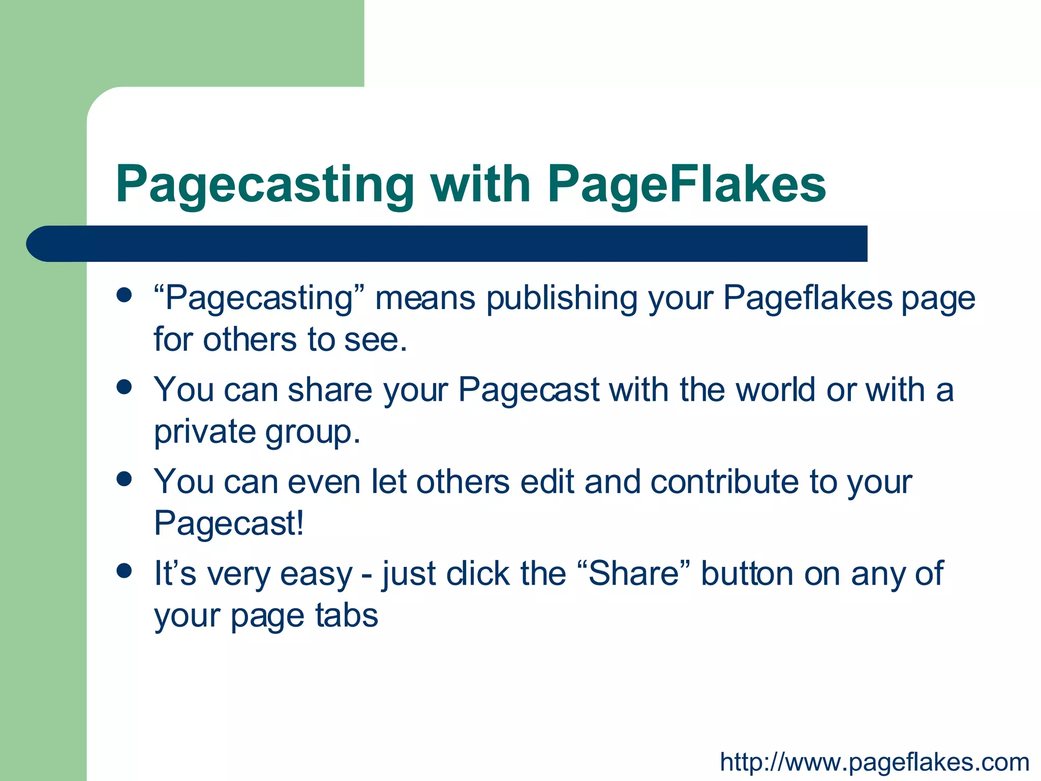Pagecasting with PageFlakes “ Pagecasting” means publishing your Pageflakes page for others to see.  You can share your Pagecast with the world or with a private group.  You can even let others edit and contribute to your Pagecast!  It’s very easy - just click the “Share” button on any of your page tabs  http://www.pageflakes.com 