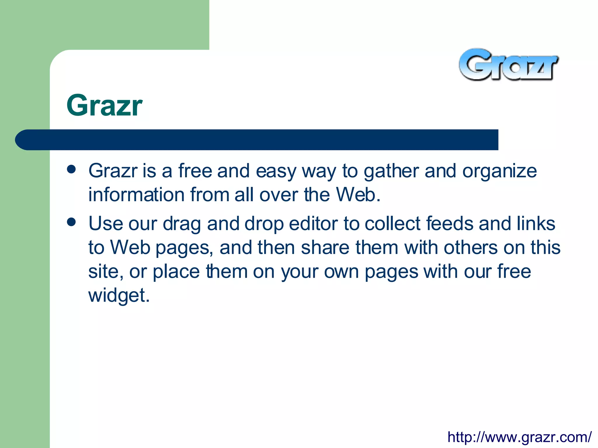 Grazr Grazr is a free and easy way to gather and organize information from all over the Web.  Use our drag and drop editor to collect feeds and links to Web pages, and then share them with others on this site, or place them on your own pages with our free widget.  http://www.grazr.com/ 