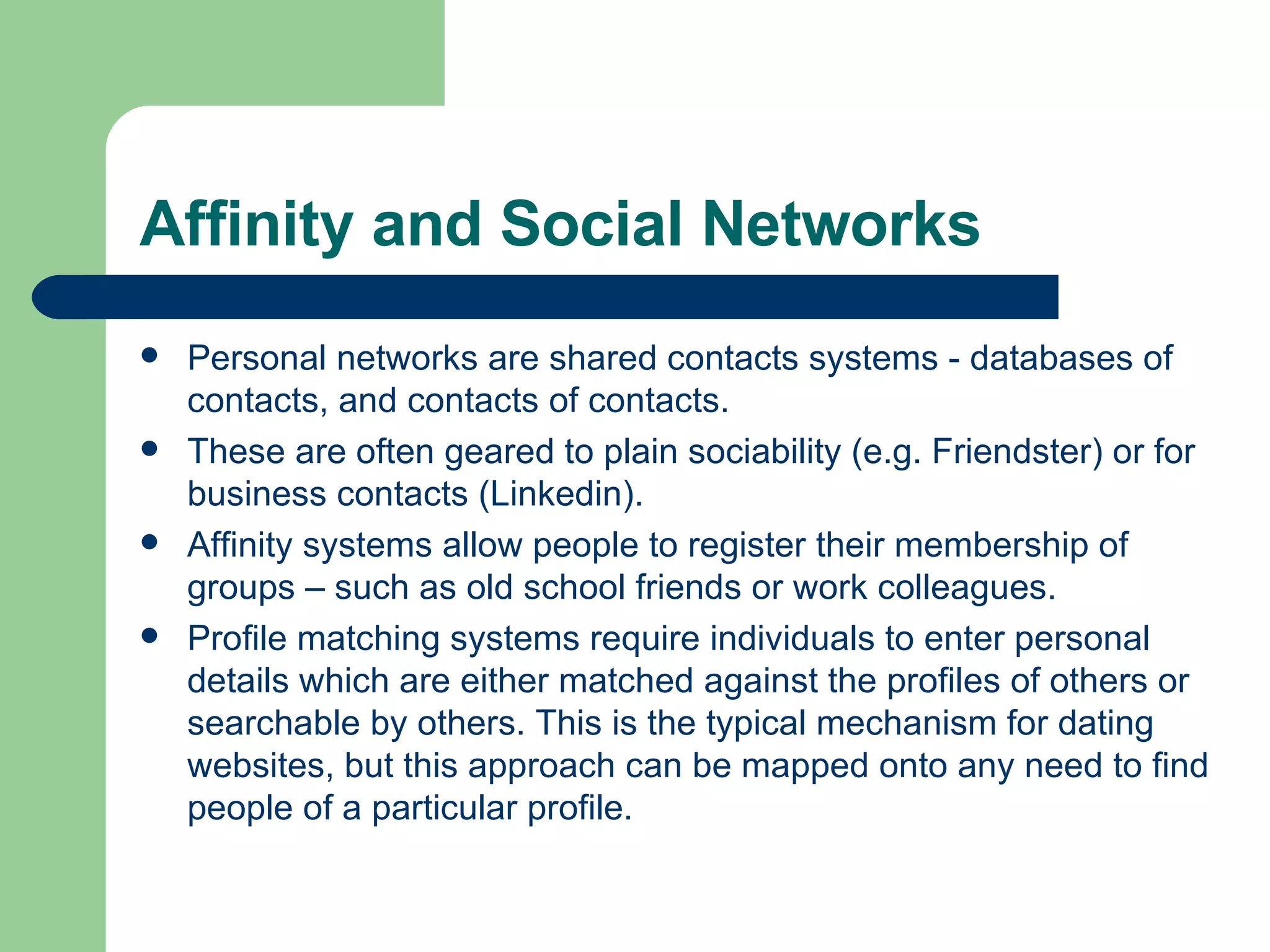 Affinity and Social Networks Personal networks are shared contacts systems - databases of contacts, and contacts of contacts.  These are often geared to plain sociability (e.g. Friendster) or for business contacts (Linkedin). Affinity systems allow people to register their membership of groups – such as old school friends or work colleagues. Profile matching systems require individuals to enter personal details which are either matched against the profiles of others or searchable by others. This is the typical mechanism for dating websites, but this approach can be mapped onto any need to find people of a particular profile. 