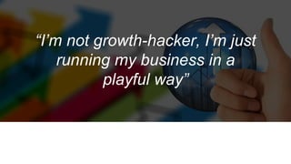 “I’m not growth-hacker, I’m just
running my business in a
playful way”
 