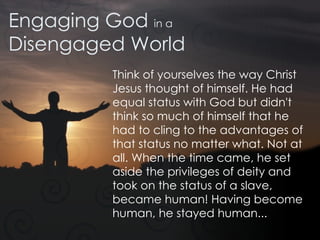Engaging God  in a Disengaged World Think of yourselves the way Christ Jesus thought of himself. He had equal status with God but didn't think so much of himself that he had to cling to the advantages of that status no matter what. Not at all. When the time came, he set aside the privileges of deity and took on the status of a slave, became human! Having become human, he stayed human... 