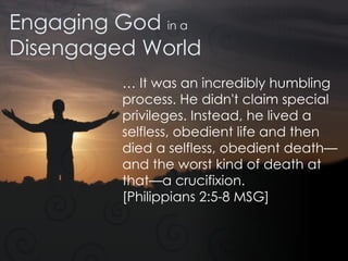 Engaging God  in a Disengaged World …  It was an incredibly humbling process. He didn't claim special privileges. Instead, he lived a selfless, obedient life and then died a selfless, obedient death—and the worst kind of death at that—a crucifixion.  [Philippians 2:5-8 MSG] 
