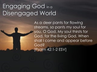Engaging God  in a Disengaged World As a deer pants for flowing streams, so pants my soul for you, O God. My soul thirsts for God, for the living God. When shall I come and appear before God?  [Psalm 42:1-2 ESV] 