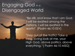 Engaging God  in a Disengaged World "Be still, and know that I am God. I will be exalted among the nations, I will be exalted in the earth!"  [Psalm 46:10 ESV] "Step out of the traffic! Take a long, loving look at me, your High God, above politics, above everything.“[ Psalm 46:10 MSG]  