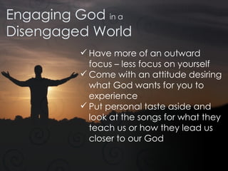Engaging God  in a Disengaged World Have more of an outward focus – less focus on yourself Come with an attitude desiring what God wants for you to experience  Put personal taste aside and look at the songs for what they teach us or how they lead us closer to our God 