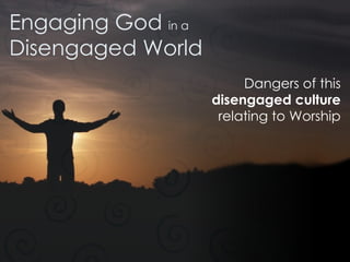 Engaging God  in a Disengaged World Dangers of this disengaged culture relating to Worship 