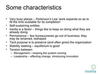 Some characteristics Very busy places  –   Parkinson’s Law  ‘work expands so as to fill the time available for its completion’ Self-sustaining entities Inertia is a factor  –  things like to keep on doing what they are already doing Permanence  –  few bureaucracies go out of business; they may be renamed, reshaped Tacit purpose is to preserve (and often grow) the organization Stability seeking  –  equilibrium is good Tension between Management  –  keeping the system running Leadership  –  effecting change, introducing innovation 