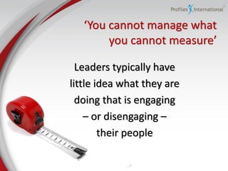 ‘You cannot manage what
        you  cannot  measure’

  Leaders typically have
little idea what they are
  doing that is engaging
    – or disengaging –
        their people
 