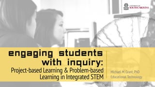 Engaging Students
with Inquiry:
Project-based Learning & Problem-based
Learning in Integrated STEM
Michael M.Grant,PhD
Educational Technology
 