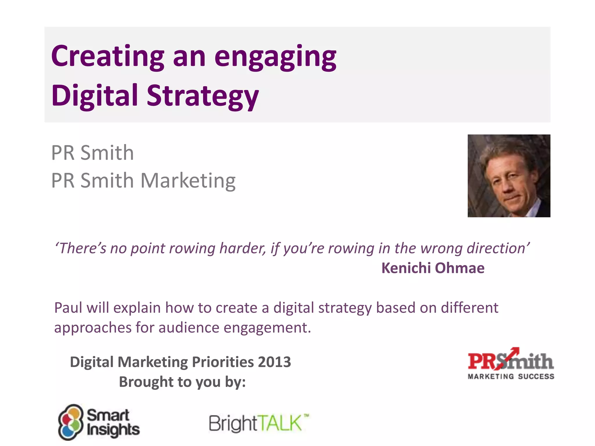 Creating an engaging
Digital Strategy
PR Smith
PR Smith Marketing
‘There’s no point rowing harder, if you’re rowing in the wrong direction’
Kenichi Ohmae
Paul will explain how to create a digital strategy based on different
approaches for audience engagement.
Digital Marketing Priorities 2013
Brought to you by:
 